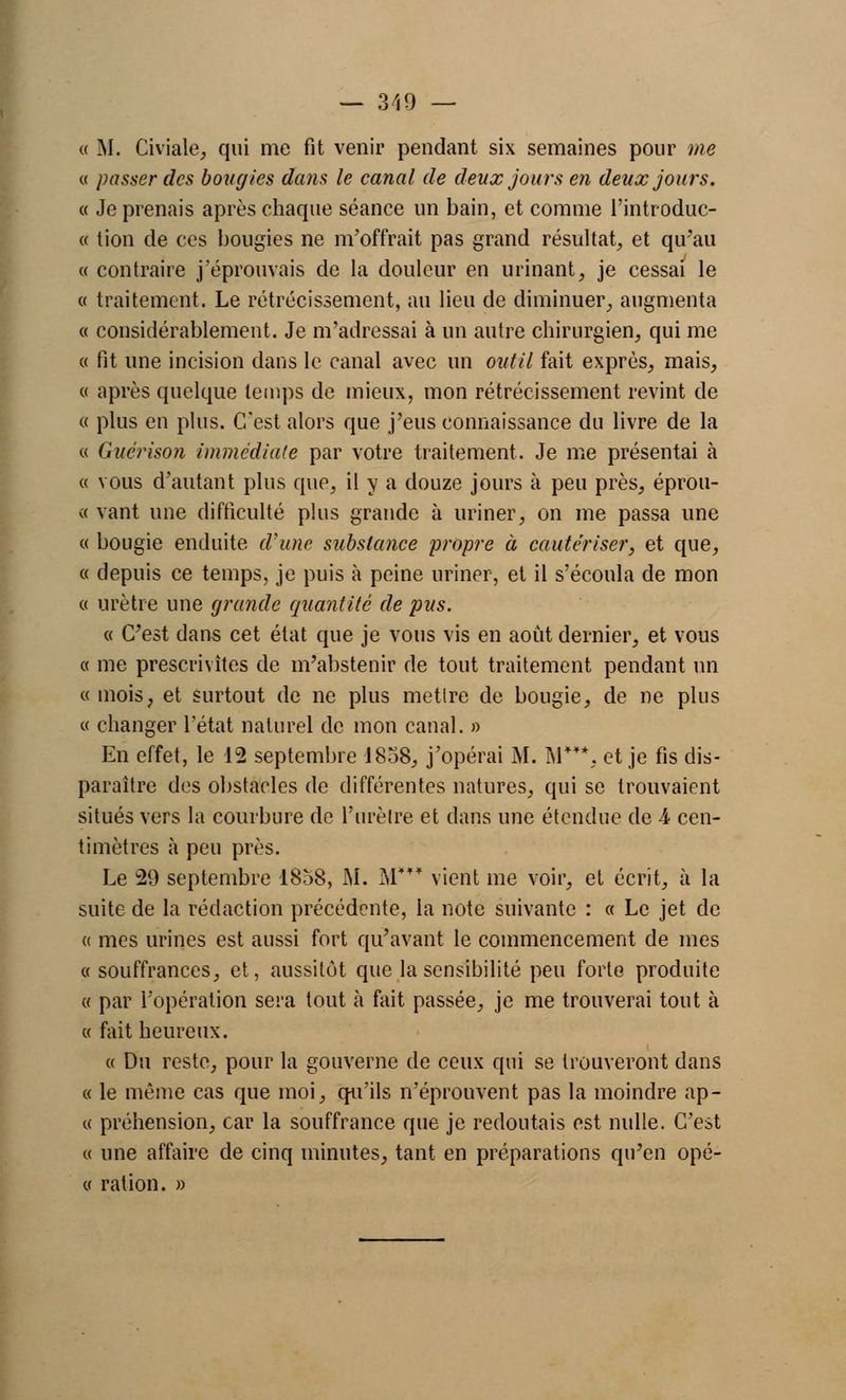 — 319 — « M. Civiale, qui me fit venir pendant six semaines pour me « passer des bougies dans le canal de deux jours en deux jours. « Je prenais après chaque séance un bain, et comme l'introduc- « tion de ces bougies ne m'offrait pas grand résultat, et qu'au « contraire j'éprouvais de la douleur en urinant, je cessai le « traitement. Le rétrécissement, au lieu de diminuer, augmenta « considérablement. Je m'adressai à un autre chirurgien, qui me « fit une incision dans le canal avec un outil fait exprès, mais, « après quelque temps de mieux, mon rétrécissement revint de « plus en plus. C'est alors que j'eus connaissance du livre de la « Guérison immédiate par votre traitement. Je me présentai à « vous d'autant plus que, il y a douze jours à peu près, éprou- ve vant une difficulté plus grande à uriner, on me passa une « bougie enduite d'une substance propre à cautériser, et que, « depuis ce temps, je puis à peine uriner, et il s'écoula de mon « urètre une grande quantité de pus. « C'est dans cet état que je vous vis en août dernier, et vous « me prescrivîtes de m'abstenir de tout traitement pendant un « mois, et surtout de ne plus mettre de bougie, de ne plus « changer l'état naturel de mon canal. » En effet, le 12 septembre 1838, j'opérai M. M***, et je fis dis- paraître des obstacles de différentes natures, qui se trouvaient situés vers la courbure de Furèlre et dans une étendue de 4. cen- timètres à peu près. Le 29 septembre 1858, M. M* vient me voir, et écrit, à la suite de la rédaction précédente, la note suivante : « Le jet de a mes urines est aussi fort qu'avant le commencement de mes «souffrances, et, aussitôt que la sensibilité peu forte produite « par l'opération sera tout à fait passée, je me trouverai tout à « fait heureux. « Du reste, pour la gouverne de ceux qui se trouveront dans « le même cas que moi, qu'ils n'éprouvent pas la moindre ap- te préhension, car la souffrance que je redoutais est nulle. C'est « une affaire de cinq minutes, tant en préparations qu'en opé- « ration. »