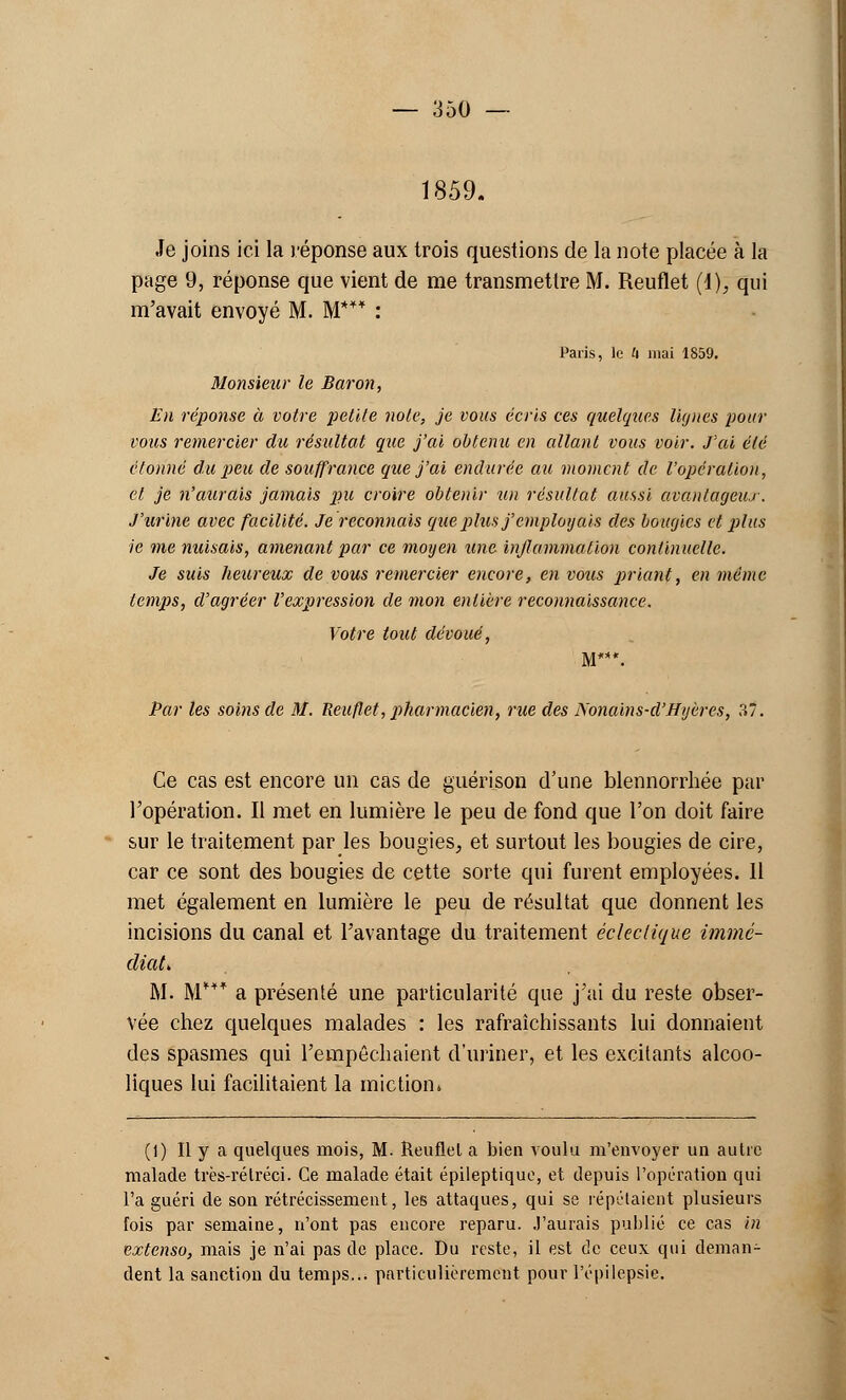 1859. Je joins ici la réponse aux trois questions de la note placée à la page 9, réponse que vient de me transmettre M. Reuflet (d), qui m'avait envoyé M. M*** : Paris, le U mai 1859. Monsieur le Baron, En réponse à votre petite note, je vous écris ces quelques lignes pour vous remercier du résultat que j'ai obtenu en allant vous voir. J'ai été étonné du peu de souffrance que j'ai endurée au moment de l'opération, et je n'aurais jamais pu croire obtenir un résultat aussi avantageux . J'urine avec facilité. Je reconnais que plus j'employais des bougies et plus ie me nuisais, amenant par ce moyen une inflammation continuelle. Je suis heureux de vous remercier encore, en vous priant, en même temps, d'agréer l'expression de mon entière reconnaissance. Votre tout dévoué, M***. Par les soins de M. Reuflet, pharmacien, rue des Nonains-d'Hyères, 37. Ce cas est encore un cas de guérison d'une blennorrhée par l'opération. Il met en lumière le peu de fond que l'on doit faire sur le traitement par les bougies, et surtout les bougies de cire, car ce sont des bougies de cette sorte qui furent employées. 11 met également en lumière le peu de résultat que donnent les incisions du canal et l'avantage du traitement éclectique immé- diat* M. M*** a présenté une particularité que j'ai du reste obser- vée chez quelques malades : les rafraîchissants lui donnaient des spasmes qui l'empêchaient d'uriner, et les excitants alcoo- liques lui facilitaient la miction» (1) Il y a quelques mois, M. Reuflel a bien voulu m'envoyer un autre malade très-réIréci. Ce malade était épileptique, et depuis l'opération qui l'a guéri de son rétrécissement, les attaques, qui se répétaient plusieurs fois par semaine, n'ont pas encore reparu. J'aurais publié ce cas in extenso, mais je n'ai pas de place. Du reste, il est de ceux qui deman- dent la sanction du temps... particulièrement pour l'épilepsic.