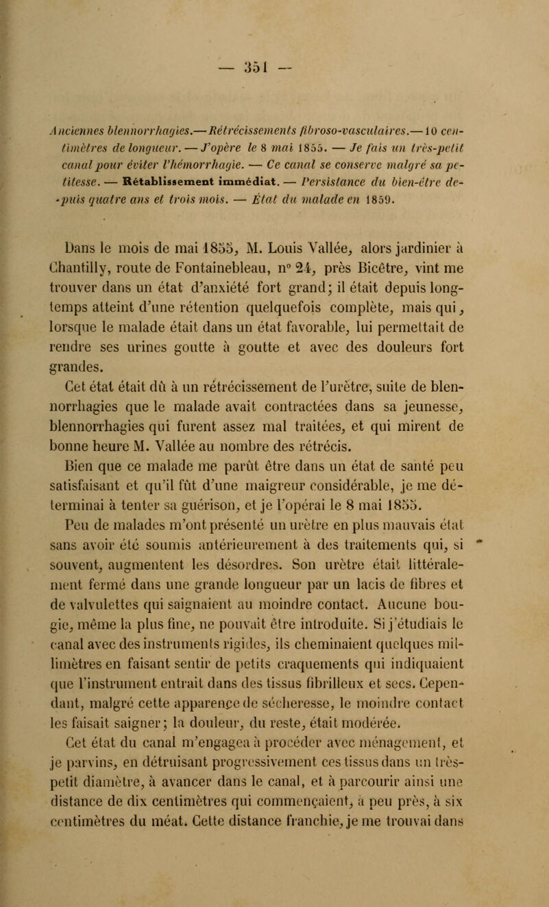 Anciennes blennorrhagies.—Rétrécissements ftbroso-vasculaires.—10 cen- timètres de longueur. — J'opère le 8 mai 1855. — Je fais un très-petit canal pour éviter l'hémorrhagie. — Ce canal se conserve malgré sa pe- titesse. — Rétablissement immédiat. — Persistance du bien-être clc- ■puis quatre ans et trois mois. — État du malade en 1859. Dans le mois de mai 1855, M. Louis Vallée, alors jardinier à Chantilly, route de Fontainebleau, n° 24, près Bicétre, vint me trouver dans un état d'anxiété fort grand; il était depuis long- temps atteint d'une rétention quelquefois complète, mais qui, lorsque le malade était dans un état favorable, lui permettait de rendre ses urines goutte à goutte et avec des douleurs fort grandes. Cet état était dû à un rétrécissement de l'urètre, suite de blen- norrhagies que le malade avait contractées dans sa jeunesse, blennorrhagies qui furent assez mal traitées, et qui mirent de bonne heure M. Vallée au nombre des rétrécis. Bien que ce malade me parût être dans un état de santé peu satisfaisant et qu'il fût d'une maigreur considérable, je me dé- terminai à tenter sa guérison, et je l'opérai le 8 mai 1855. Peu de malades m'ont présenté un urètre en plus mauvais état sans avoir été soumis antérieurement à des traitements qui, si souvent, augmentent les désordres. Son urètre était littérale- ment fermé dans une grande longueur par un lacis de fibres et de valvulettes qui saignaient au moindre contact. Aucune bou- gie, même la plus fine, ne pouvait être introduite. Si j'étudiais le canal avec des instruments rigides, ils cheminaient quelques mil- limètres en faisant sentir de petits craquements qui indiquaient que l'instrument entrait dans des tissus fibrilleux et secs. Cepen- dant, malgré cette apparence de sécheresse, le moindre contact les faisait saigner; la douleur, du reste, était modérée. Cet état du canal m'engagea à procéder avec ménagement, et je parvins, en détruisant progressivement ces tissus dans un très- petit diamètre, à avancer dans le canal, et à parcourir ainsi une distance de dix centimètres qui commençaient, a peu près, à six centimètres du méat. Cette distance franchie, je me trouvai dans