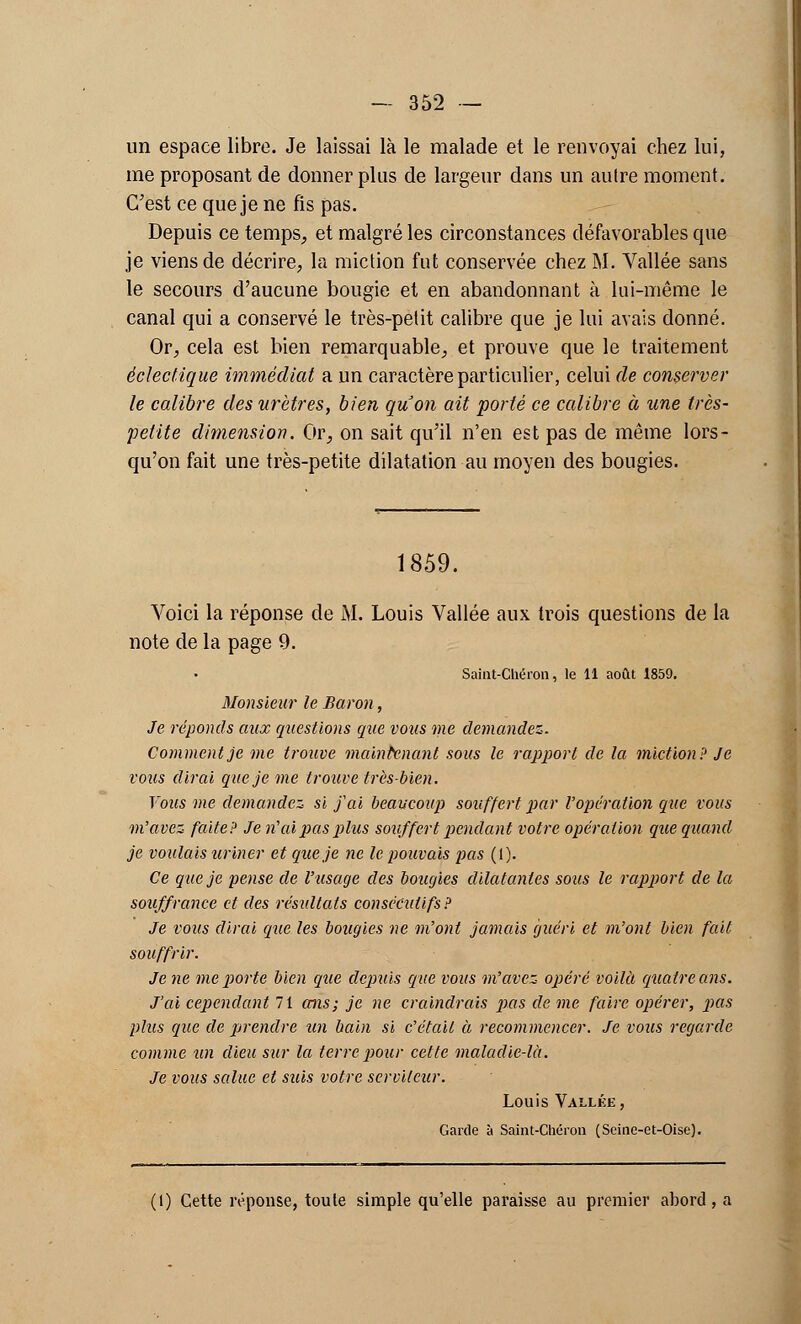 un espace libre. Je laissai là le malade et le renvoyai chez lui, me proposant de donner plus de largeur dans un autre moment. C'est ce que je ne fis pas. Depuis ce temps, et malgré les circonstances défavorables que je viens de décrire, la miction fut conservée chez M. Vallée sans le secours d'aucune bougie et en abandonnant à lui-même le canal qui a conservé le très-petit calibre que je lui avais donné. Or, cela est bien remarquable, et prouve que le traitement éclectique immédiat a un caractère particulier, celui de conserver le calibre des urètres, bien qu'on ait 'porté ce calibre à une très- petite dimension. Or, on sait qu'il n'en est pas de même lors- qu'on fait une très-petite dilatation au moyen des bougies. 1859. Voici la réponse de M. Louis Vallée aux trois questions de la note de la page 9. Saint-Chéron, le 11 août 1859. Monsieur le Baron, Je réponds aux questions que vous me demandez- Comment je me trouve maintenant sous le rapport de la miction? Je vous dirai que je me trouve très-bien. Vous me demandez- si j'ai beaucoup souffert par l'opération que vous m'avez faite? Je n'ai pas plus souffert pendant votre opération que quand je voulais uriner et que je ne le pouvais pas (1). Ce que je pense de l'usage des bougies dilatantes sous le rapport de la souffrance et des résultats consécutifs? Je vous dirai que les bougies ne m'ont jamais guéri et m'ont bien fait souffrir. Je ne me porte bien que depuis que vous m'avez opéré voilà quatre ans. J'ai cependant 71 cens; je ne craindrais pas de me faire opérer, pas plus que de prendre un bain si c'était à recommencer. Je vous regarde comme un dieu sur la terre pour cette maladie-là. Je vous salue et suis votre serviteur. Louis Vallée, Garde à Saint-Chéron (Scine-et-Oise). (1) Cette réponse, toute simple qu'elle paraisse au premier abord, a