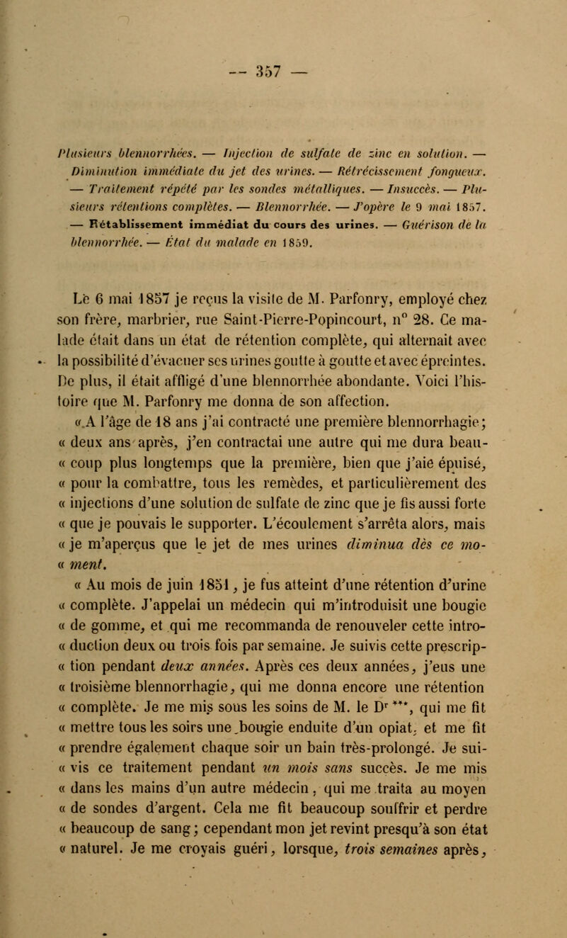 Plusieurs blennorrhées. — Injection de sulfate de zinc en solution. — Diminution immédiate du jet des mines. — Rétrécissement fongueux. — Traitement répété par les sondes métalliques. — Insuccès. — Plu- sieurs rétentions complètes. — Blennorrhée. — J'opère le 9 mai 1857. — T.établissement immédiat du cours des urines. — Gllérison de la blennorrhée. — État du malade en 1859. Le 6 mai 1857 je reçus la visile de M. Parfonry, employé chez son frère, marbrier, rue Saint-Pierre-Popincourt, n° 28. Ce ma- lade était dans un état de rétention complète, qui alternait avec la possibilité d'évacuer ses urines goutte à goutte et avec épreintes. De plus, il était affligé d'une blennorrhée abondante. Voici l'his- toire que M. Parfonry me donna de son affection. «.A l'âge de 18 ans j'ai contracté une première blennorrhagie; « deux ans après, j'en contractai une autre qui me dura beau- « coup plus longtemps que la première, bien que j'aie épuisé, « pour la combattre, tous les remèdes, et particulièrement des « injections d'une solution de sulfate de zinc que je fis aussi forte « que je pouvais le supporter. L'écoulement s'arrêta alors, mais « je m'aperçus que le jet de mes urines diminua dès ce mo- « ment, « Au mois de juin 1851, je fus atteint d'une rétention d'urine « complète. J'appelai un médecin qui m'introduisit une bougie « de gomme, et qui me recommanda de renouveler cette intro- « duclion deux ou trois fois par semaine. Je suivis cette prescrip- « tion pendant deux années. Après ces deux années, j'eus une « troisième blennorrhagie, qui me donna encore une rétention « complète. Je me mis sous les soins de M. le Dr ***, qui me fit « mettre tous les soirs une.bougie enduite d'un opiat et me fit « prendre également chaque soir un bain très-prolongé. Je sui- « vis ce traitement pendant un mois sans succès. Je me mis « dans les mains d'un autre médecin . qui me traita au moyen « de sondes d'argent. Cela me fit beaucoup souffrir et perdre « beaucoup de sang ; cependant mon jet revint presqu'à son état « naturel. Je me croyais guéri, lorsque, trois semaines après,