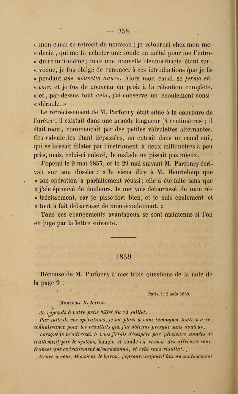 « mon canal se rétrécit de nouveau ; je retournai chez mon mé- « decin , qui me fit acheter une sonde en métal pour me l'intro- « duire moi-même ; mais une nouvelle blennorrhagie étant sur- ce venue, je fus obligé de renoncer à ces introductions que je fis « pendant une nouvelle année. Alors mon canal se ferma en- « core, et je fus de nouveau en proie à la rétention complète, « et, par-dessus tout cela, j'ai conservé un écoulement consi- « dérable. » • Le rétrécissement de M. Parfonry était situé à la courbure de l'urètre ; il existait dans une grande longueur (4 centimètres) ; il était mou, commençait par des petites vàlvulettes alternantes. Ces vàlvulettes étant dépassées, on entrait dans un canal uni, qui se laissait dilater par l'instrument à deux millimètres à peu près, mais, celui-ci enlevé, le malade ne pissait pas mieux. J'opérai le 9 mai 1857, et le 29 mai suivant M. Parfonry écri- vait sur son dossier : « Je viens dire à M. Heurteloup que « son opération a parfaitement réussi ; elle a été faite sans que «j'aie éprouvé de douleurs. Je me vois débarrassé de mon ré- « trécissement, car je pisse fort bien, et je suis également et « tout à fait débarrassé de mon écoulement. » Tous ces changements avantageux se sont maintenus si l'on en juge par la lettre suivante. 1859 = Réponse de M. Parfonry à mes trois questions de la note de la page 9 : Paris, le 2 août 1859. Monsieur le- Baron, Je réponds à votre petit billet du 23 juillet. Par suite de vos opérations, je me plais à vous témoigner toute ma re- connaissance pour les résultats que j'ai obtenus presque sans douleur. Lorsque je m'adressai à, vous j'étais désespéré par plusieurs années de traitement par k'système bougie et sonde en raison des affreuses souf- frances que ce traitement m'occasionna, et cela sans résultat. , Grâce à vous, Monsieur le baron, j'éprouve aujourd'hui un soulagement