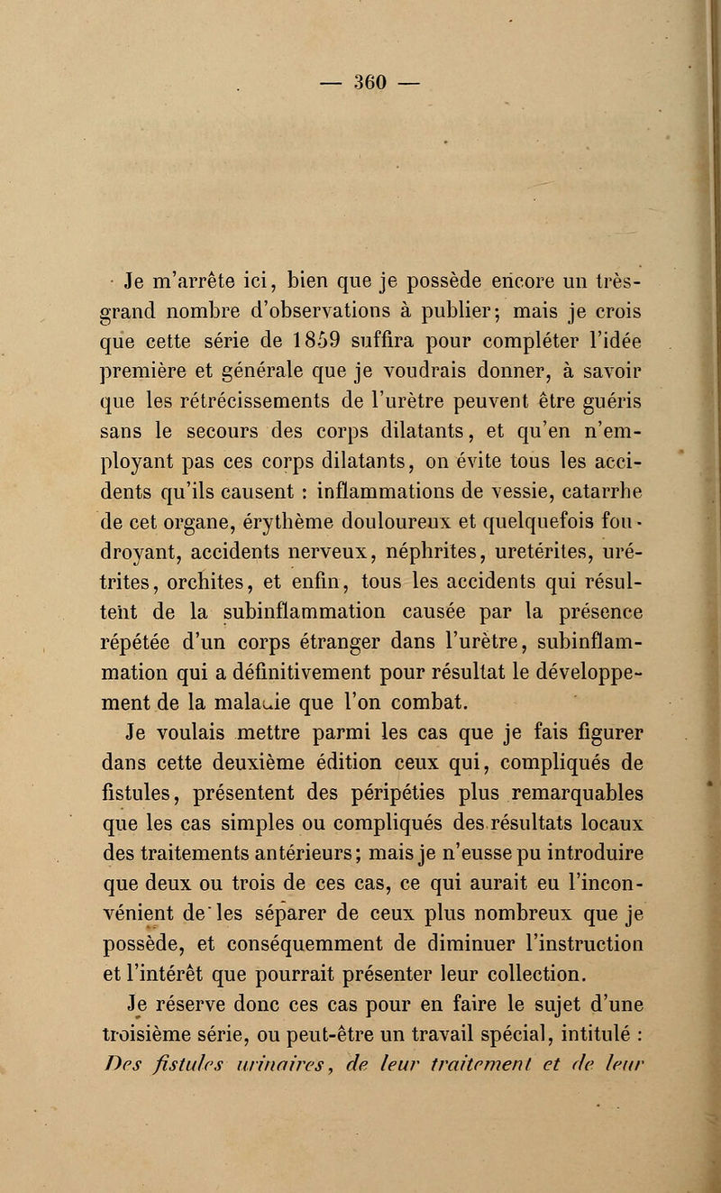Je m'arrête ici, bien que je possède encore un très- grand nombre d'observations à publier; mais je crois que cette série de 1859 suffira pour compléter l'idée première et générale que je voudrais donner, à savoir que les rétrécissements de l'urètre peuvent être guéris sans le secours des corps dilatants, et qu'en n'em- ployant pas ces corps dilatants, on évite tous les acci- dents qu'ils causent : inflammations de vessie, catarrhe de cet organe, érythème douloureux et quelquefois fou • droyant, accidents nerveux, néphrites, uretérites, uré- trites, orchites, et enfin, tous les accidents qui résul- tent de la subinflammation causée par la présence répétée d'un corps étranger dans l'urètre, subinflam- mation qui a définitivement pour résultat le développe- ment de la malauie que l'on combat. Je voulais mettre parmi les cas que je fais figurer dans cette deuxième édition ceux qui, compliqués de fistules, présentent des péripéties plus remarquables que les cas simples ou compliqués des résultats locaux des traitements antérieurs; mais je n'eusse pu introduire que deux ou trois de ces cas, ce qui aurait eu l'incon- vénient de les séparer de ceux plus nombreux que je possède, et conséquemment de diminuer l'instruction et l'intérêt que pourrait présenter leur collection. Je réserve donc ces cas pour en faire le sujet d'une troisième série, ou peut-être un travail spécial, intitulé : Des fistules urinoires, de leur traitement et de leur