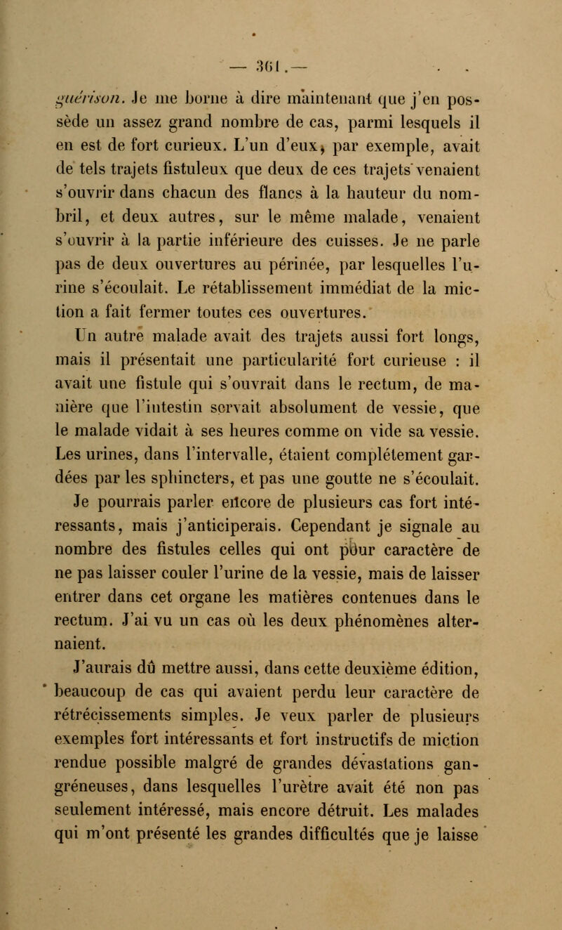guérimn. Je nie borne à dire maintenant que j'en pos- sède un assez grand nombre de cas, parmi lesquels il en est de fort curieux. L'un d'eux> par exemple, avait de tels trajets fistuleux que deux de ces trajets venaient s'ouvrir dans chacun des flancs à la hauteur du nom- bril , et deux autres, sur le même malade, venaient s'ouvrir à la partie inférieure des cuisses. Je ne parle pas de deux ouvertures au périnée, par lesquelles l'u- rine s'écoulait. Le rétablissement immédiat de la mic- tion a fait fermer toutes ces ouvertures. Un autre malade avait des trajets aussi fort longs, mais il présentait une particularité fort curieuse : il avait une fistule qui s'ouvrait dans le rectum, de ma- nière que l'intestin servait absolument de vessie, que le malade vidait à ses heures comme on vide sa vessie. Les urines, dans l'intervalle, étaient complètement gar- dées par les sphincters, et pas une goutte ne s'écoulait. Je pourrais parler erteore de plusieurs cas fort inté- ressants, mais j'anticiperais. Cependant je signale au nombre des fistules celles qui ont pour caractère de ne pas laisser couler l'urine de la vessie, mais de laisser entrer dans cet organe les matières contenues dans le rectum. J'ai vu un cas où les deux phénomènes alter- naient. J'aurais dû mettre aussi, dans cette deuxième édition, beaucoup de cas qui avaient perdu leur caractère de rétrécissements simples. Je veux parler de plusieurs exemples fort intéressants et fort instructifs de miction rendue possible malgré de grandes dévastations gan- greneuses, dans lesquelles l'urètre avait été non pas seulement intéressé, mais encore détruit. Les malades qui m'ont présenté les grandes difficultés que je laisse