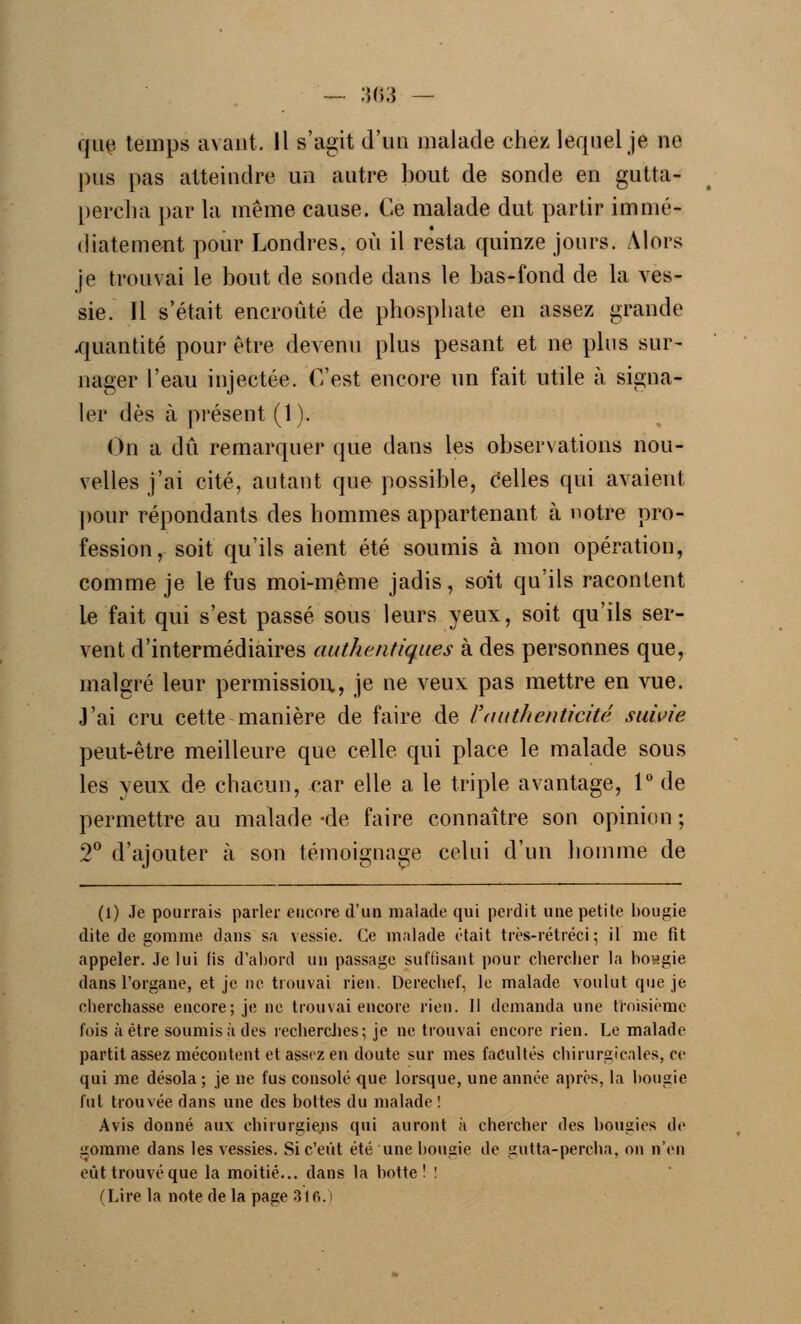 — ;}03 — que, temps avant. Il s'agit d'un malade chez lequel je ne pus pas atteindre un autre bout de sonde en gutta- percha par la même cause. Ce malade dut partir immé- diatement pour Londres, où il resta quinze jours. Alors je trouvai le bout de sonde dans le bas-fond de la ves- sie. 11 s'était encroûté de phosphate en assez grande .quantité pour être devenu plus pesant et ne plus sur- nager l'eau injectée. C'est encore un fait utile à signa- ler dès à présent (1). On a dû remarquer que dans les observations nou- velles j'ai cité, autant que possible, celles qui avaient pour répondants des hommes appartenant à notre pro- fession, soit qu'ils aient été soumis à mon opération, comme je le fus moi-même jadis, soit qu'ils racontent le fait qui s'est passé sous leurs yeux, soit qu'ils ser- vent d'intermédiaires authentiques à des personnes que, malgré leur permission, je ne veux pas mettre en vue. J'ai cru cette manière de faire de l'authenticité suivie peut-être meilleure que celle qui place le malade sous les yeux de chacun, car elle a le triple avantage, 1° de permettre au malade -de faire connaître son opinion ; 2° d'ajouter à son témoignage celui d'un homme de (1) Je pourrais parler encore d'un malade qui perdit une petite bougie dite de gomme, dans sa vessie. Ce malade était très-rétréci ; il me fit appeler. Je lui fis d'abord un passage suffisant pour chercher la bosgie dans l'organe, et je ne trouvai rien. Dereebef, le malade voulut que je cherchasse encore; je ne trouvai encore rien. Il demanda une troisième fois à être soumis à des recherches; je ne trouvai encore rien. Le malade partit assez mécontent et assez en doute sur mes facultés chirurgicales, ce qui me désola ; je ne fus consolé que lorsque, une année après, la bougie fut trouvée dans une des bottes du malade! Avis donné aux chirurgiens qui auront à chercher des bougies de gomme dans les vessies. Si c'eût été une bougie de gûtta-percha, on n'en eut trouvé que la moitié... dans la botte! ! (Lire la note de la page 316.1