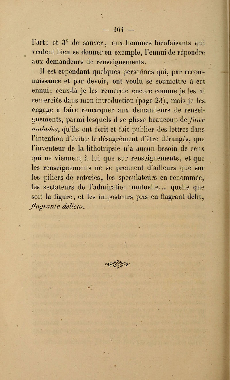 — 301 — l'art; et 3° de sauver, aux hommes bienfaisants qui veulent bien se donner en exemple, l'ennui de répondre aux demandeurs de renseignements. 11 est cependant quelques personnes qui, par recon- naissance et par devoir, ont voulu se soumettre à cet ennui; ceux-là je les remercie encore comme je les ai remerciés dans mon introduction (page 23), mais je les engage à faire remarquer aux demandeurs de rensei- gnements, parmi lesquels il se glisse beaucoup de faux malades, qu'ils ont écrit et fait publier des lettres dans l'intention d'éviter le désagrément d'être dérangés, que l'inventeur de la lithotripsie n'a aucun besoin de ceux qui ne viennent à lui que sur renseignements, et que les renseignements ne se prennent d'ailleurs que sur les piliers de coteries, les spéculateurs en renommée, les sectateurs de l'admiration mutuelle... quelle que soit la figure, et les imposteurs, pris en flagrant délit, flagrante delicto. *G$&0<