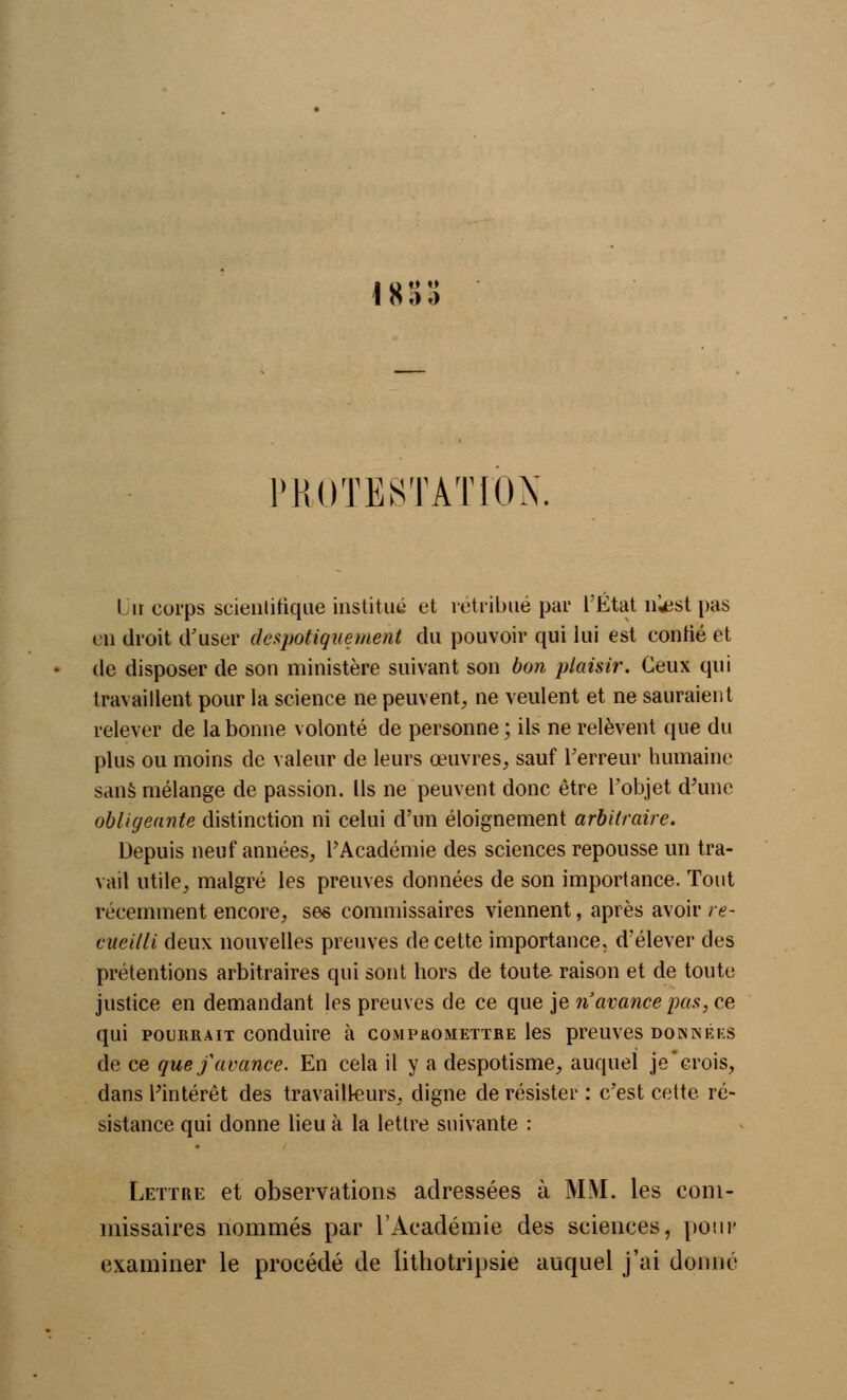 i » :> o PROTESTATION. I ii corps scientifique institut' et rétribué par l'État nîest pas en droit d'user despotique ment du pouvoir qui lui est certifié et de disposer de son ministère suivant son bon plaisir. Ceux qui travaillent pour la science ne peuvent, ne veulent et ne sauraient relever de la bonne volonté de personne; ils ne relèvent que du plus ou moins de valeur de leurs œuvres, sauf Terreur humaine sans mélange de passion. Ils ne peuvent donc être l'objet d'une obligeante distinction ni celui d'un éloignement arbitraire. Depuis neuf années, l'Académie des sciences repousse un tra- vail utile, malgré les preuves données de son importance. Tout récemment encore, ses commissaires viennent, après avoir re- cueilli deux nouvelles preuves de cette importance, d'élever des prétentions arbitraires qui sont hors de toute raison et de toute justice en demandant les preuves de ce que je n'avance pas, ce qui pourrait conduire à comphomettbe les preuves données de ce que f avance. En cela il y a despotisme, auquel je'crois, dans l'intérêt des travailleurs, digne de résister : c'est cette ré- sistance qui donne lieu à la lettre suivante : Lettre et observations adressées à MM. les com- missaires nommés par l'Académie des sciences, poup examiner le procédé de lithotripsie auquel j'ai donné