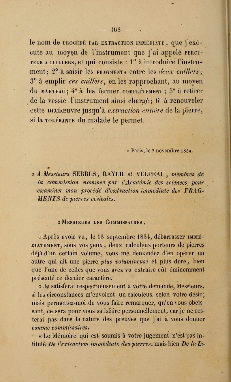 le nom de procédé par extraction immédiate, que j'exé- cute au moyen de l'instrument que j'ai appelé percl- teur a cuillers, et qui consiste : 1° à introduire l'instru- ment; 2° à saisir les fragments entre les deux cuillers ; 3° à emplir ces cuillers, en les rapprochant, au moyen du marteau ; 4° à les fermer complètement ; 5° à retirer de la vessie l'instrument ainsi chargé ; 6° à renouveler cette manœuvre jusqu'à extraction entière de la pierre, si la tolérance du malade le permet. « Paris, le 2 novembre 1854. a A Messieurs SERRES, RAYER et VELPEAU, membres de la commission nommée par l'Académie des sciences pour examiner mon procédé d'extraction immédiate des FRAG- MENTS de pierres vésicales. « Messieues les Commissaires , « Après avoir vu, le 15 septembre 1854, débarrasser immé- diatemem, sous vos veux, deux calculeux porteurs de pierres déjà d'un certain volume, vous me demandez d'en opérer un autre qui ait une pierre plus volumineuse et plus dure, bien que l'une de celles que vous avez vu extraire eût éminemment présenté ce dernier caractère. « Je satisferai respectueusement à votre demande, Messieurs, si les circonstances m'envoient un calculeux selon votre désir; mais permettez-moi de vous faire remarquer, qu'en vous obéis- sant, ce sera pour vous satisfaire personnellement, car je ne res- terai pas dans la nature des preuves que j'ai à vous donner comme commissaires. « Le Mémoire qui est soumis à votre jugement n'est pas in- titulé De l'extraction immédiate des pierres, mais bien De la Li-