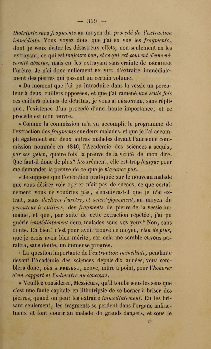 tholripsie sans fragments au moyen du procédé de Vextraction immédiate. Vous voyez donc que j'ai en vue les fragments, dont je veux éviter les désastreux effets, non seulement en les extrayant, ce qui est toujours bon, et ce qui est souvent d'une né- cessité absolue, mais en les extrayant sans crainte de déchirer l'urètre. Je n'ai donc nullement en vue d'extraire immédiate- ment des pierres qui passent un certain volume. « Du moment que j'ai pu introduire dans la vessie un percu- teur à deux cuillers opposées, et que j'ai ramené une seule fois ces cuiller's pleines de détritus, je vous ai démontré, sans répli- que, l'existence d'un procédé d'une haute importance, et ce procédé est mon œuvre. « Comme la commission m'a vu accomplir le programme de l'extraction des fragments sur deux malades, et que je l'ai accom- pli également sur deux autres malades devant l'ancienne com- mission nommée en 1846, l'Académie des sciences a acquis, par ses yeux, quatre fois la preuve de la vérité de mon dire. Que faut-il donc de plus? Assurément, elle est trop logique pour me demander la preuve de ce que je n'avance pas. « Je suppose que l'opération pratiquée sur le nouveau malade que vous désirez voir opérer n'ait pas de succès, ce que certai- nement vous ne voudriez pas, s'ensuivra-t-il que je n'ai ex- trait, sans déchirer l'urètre, et scientifiquement, au moyen du percuteur à cuillers, des fragments de pierre de la vessie hu- maine, et que, par suite de cette extraction répétée, j'ai pu guérir immédiatement deux malades sous vos yeux? Non, sans doute. Eh bien ! c'est pour avoir trouvé ce moyen, rien déplus, que je crois avoir bien mérité; car cela me semble et.vous pa- raîtra, sans doute, un immense progrès. « La question importante de Yextraction immédiate, pendante devant l'Académie des sciences depuis dix années, vous sem- blera donc, des a présent, neuve, mûre à point, pour Y honorer d'un rapport et l'admettre au concours. « Veuillez considérer, Messieurs, qu;il tombe sous les sens que c'est une faute capitale en lithotripsie de se borner à briser des pierres, quand on peut les extraire immédiatement. En les bri- sant seulement, les fragments se perdent dans l'organe anfrac- tueux et font courir au malade de grands dangers, et sous le 2a