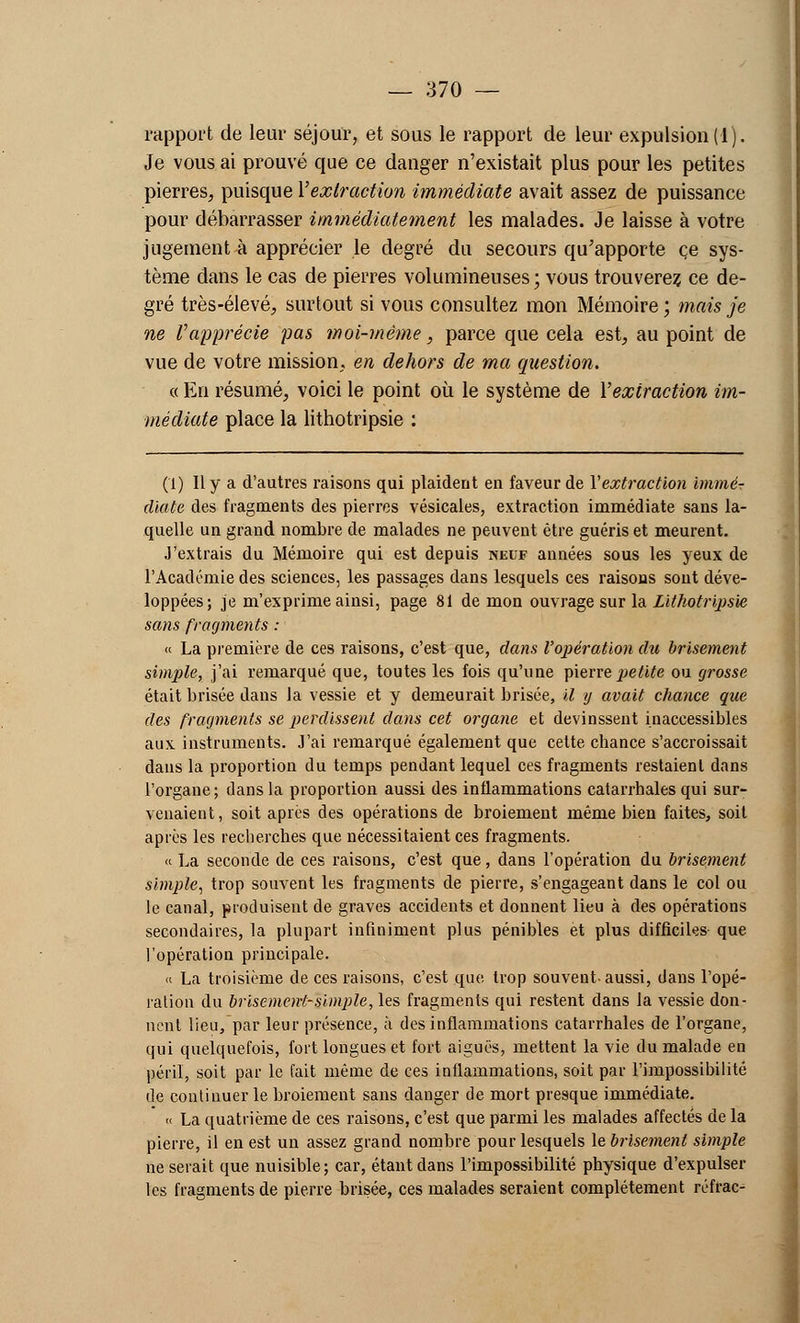 rapport de leur séjour, et sous le rapport de leur expulsion (1). Je vous ai prouvé que ce danger n'existait plus pour les petites pierres, puisque Y extraction immédiate avait assez de puissance pour débarrasser immédiatement les malades. Je laisse à votre jugement à apprécier le degré du secours qu'apporte ce sys- tème dans le cas de pierres volumineuses ; vous trouverez ce de- gré très-élevé, surtout si vous consultez mon Mémoire ; mais je ne l'apprécie pas moi-même, parce que cela est, au point de vue de votre mission, en dehors de ma question. « En résumé, voici le point où le système de Y extraction im- médiate place la lithotripsie : (1) Il y a d'autres raisons qui plaident en faveur de Y extraction immé- diate des fragments des pierres vésicales, extraction immédiate sans la- quelle un grand nombre de malades ne peuvent être guéris et meurent. J'extrais du Mémoire qui est depuis neuf années sous les yeux de l'Académie des sciences, les passages dans lesquels ces raisons sont déve- loppées; je m'exprime ainsi, page 81 démon ouvrage sur la Lithotripsie sans fragments : « La première de ces raisons, c'est que, dans l'opération du brisement simple, j'ai remarqué que, toutes les fois qu'une pierre petite ou grosse était brisée dans la vessie et y demeurait brisée, il y avait chance que des fragments se perdissent dans cet organe et devinssent inaccessibles aux instruments. J'ai remarqué également que cette chance s'accroissait dans la proportion du temps pendant lequel ces fragments restaient dans l'organe; dans la proportion aussi des inflammations catarrhales qui sur- venaient, soit après des opérations de broiement même bien faites, soit après les recherches que nécessitaient ces fragments. « La seconde de ces raisons, c'est que, dans l'opération du brisement simple, trop souvent les fragments de pierre, s'engageant dans le col ou le canal, produisent de graves accidents et donnent lieu à des opérations secondaires, la plupart infiniment plus pénibles et plus difficiles que l'opération principale. « La troisième de ces raisons, c'est que trop souvent-aussi, dans l'opé- ration du brisement-simple, les fragments qui restent dans la vessie don- nent lieu, par leur présence, à des inflammations catarrhales de l'organe, qui quelquefois, fort longues et fort aiguës, mettent la vie du malade en péril, soit par le fait même de ces inflammations, soit par l'impossibilité de continuer le broiement sans danger de mort presque immédiate. « La quatrième de ces raisons, c'est que parmi les malades affectés de la pierre, il en est un assez grand nombre pour lesquels lebrisement simple ne serait que nuisible; car, étant dans l'impossibilité physique d'expulser les fragments de pierre brisée, ces malades seraient complètement réfrac-