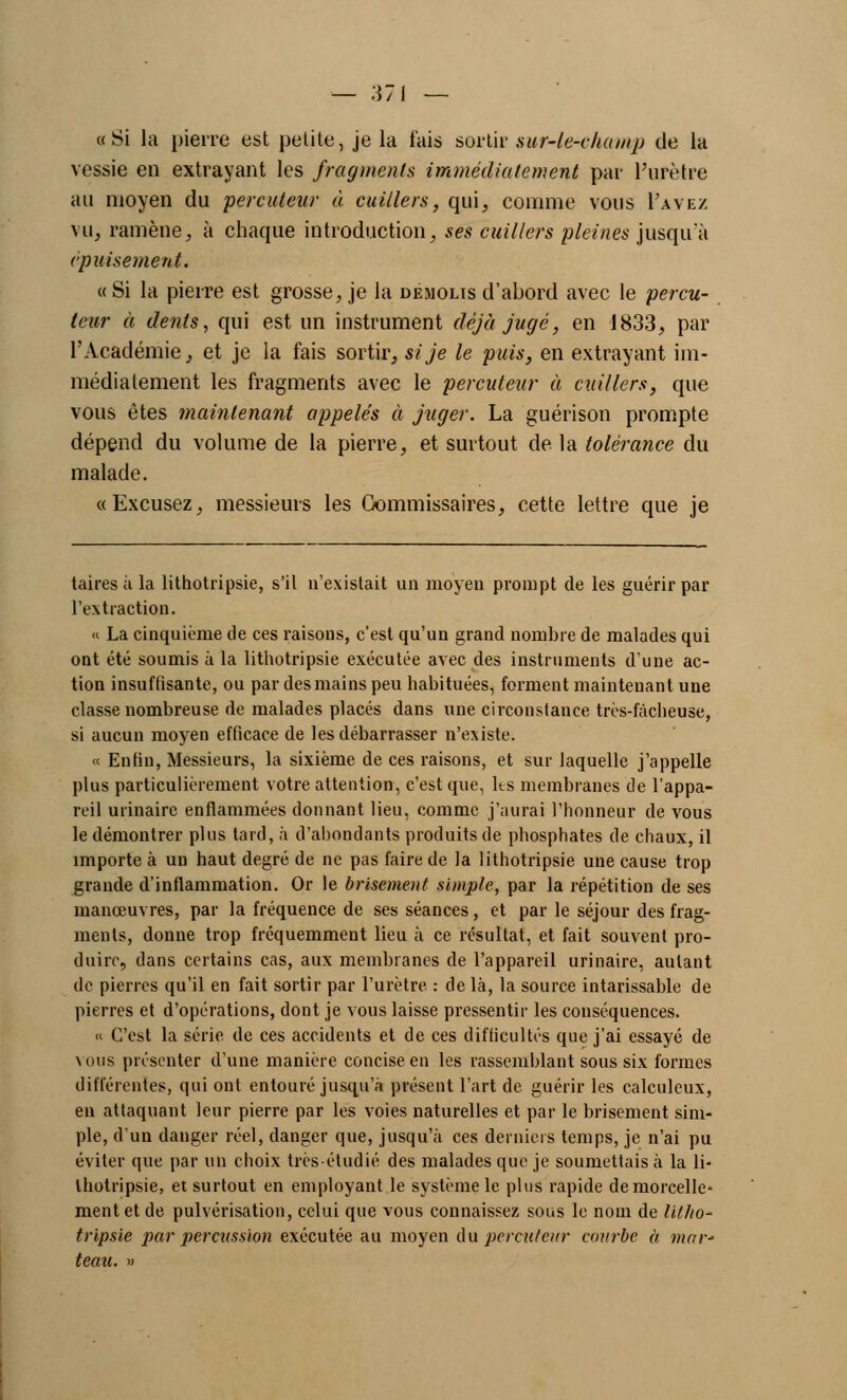 «Si la pierre est petite, je la fais sortir sur-le-champ de la vessie en extrayant les fragments immédiatement par l'urètre au moyen du percuteur à cuillers, qui, comme vous I'avez vu, ramène, à chaque introduction, ses cuillers pleines jusqu'à épuisement. «Si la pierre est grosse, je la démolis d'abord avec le percu- teur à dents, qui est un instrument déjà jugé, en 1833, par l'Académie, et je la fais sortir, si je le puis, en extrayant im- médiatement les fragments avec le percuteur à cuillers, que vous êtes maintenant appelés à juger. La guérison prompte dépend du volume de la pierre, et surtout de la tolérance du malade. «Excusez, messieurs les Commissaires, cette lettre que je taires à la lithotripsie, s'il n'existait un moyen prompt de les guérir par l'extraction. « La cinquième de ces raisons, c'est qu'un grand nombre de malades qui ont été soumis à la lithotripsie exécutée avec des instruments d'une ac- tion insuffisante, ou par des mains peu habituées, forment maintenant une classe nombreuse de malades placés dans une circonstance très-fàcheuse, si aucun moyen efficace de les débarrasser n'existe. « Enfin, Messieurs, la sixième de ces raisons, et sur laquelle j'appelle plus particulièrement votre attention, c'est que, ks membranes de l'appa- reil urinaire enflammées donnant lieu, comme j'aurai l'honneur de vous le démontrer plus tard, à d'abondants produits de phosphates de chaux, il importe à un haut degré de ne pas faire de la lithotripsie une cause trop grande d'inflammation. Or le brisement simple, par la répétition de ses manœuvres, par la fréquence de ses séances, et par le séjour des frag- ments, donne trop fréquemment lieu à ce résultat, et fait souvent pro- duire, dans certains cas, aux membranes de l'appareil urinaire, autant de pierres qu'il en fait sortir par l'urètre : delà, la source intarissable de pierres et d'opérations, dont je vous laisse pressentir les conséquences. « C'est la série de ces accidents et de ces difficultés que j'ai essayé de \ous présenter d'une manière concise en les rassemblant sous six formes différentes, qui ont entouré jusqu'à présent l'art de guérir les calculcux, en attaquant leur pierre par les voies naturelles et par le brisement sim- ple, d'un danger réel, danger que, jusqu'à ces derniers temps, je n'ai pu éviter que par un choix très-étudié des malades que je soumettais à la li- thotripsie, et surtout en employant le système le plus rapide de morcelle* ment et de pulvérisation, celui que vous connaissez sous le nom de lilliO' tripsie par percussion exécutée au moyen Au percuteur courbe à mar- teau. »