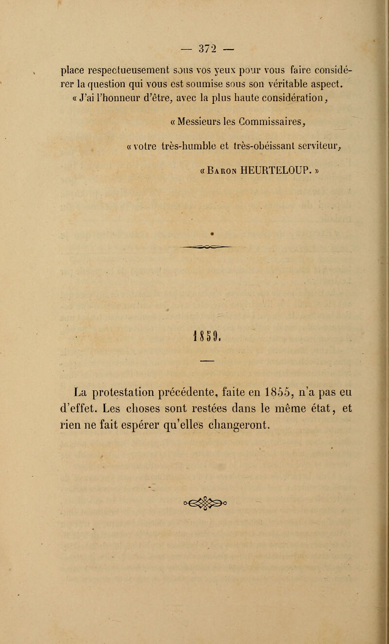 place respectueusement sous vos yeux pour vous faire considé- rer la question qui vous est soumise sous son véritable aspect. « J'ai l'honneur d'être, avec la plus haute considération, « Messieurs les Commissaires, «votre très-humble et très-obéissant serviteur, « Baron HEURTELOUP. » 1889. La protestation précédente, faite en 1855, n'a pas eu d'effet. Les choses sont restées dans le même état, et rien ne fait espérer qu'elles changeront.
