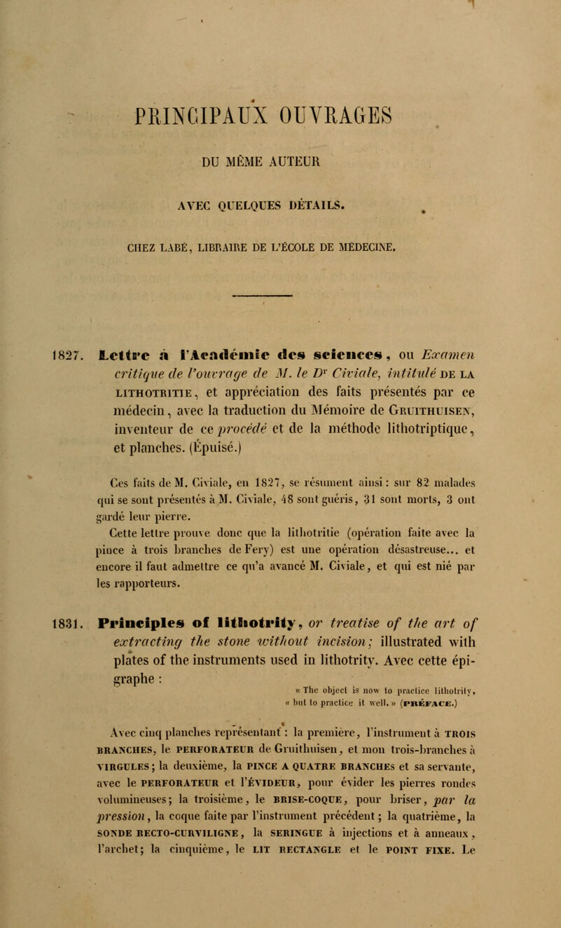 PRINCIPAUX OUVRAGES DU MÊME AUTEUR AVEC QUELQUES DÉTAILS. CFIEZ LABÉ, LIBRAIRE DE L'ÉCOLE DE MÉDECINE. 1827. Lcttfi'e à l'Académie des sciences, ou Examen critique de l'ouvrage de M. le Dr Chiale, intitulé de la lithotritie, et appréciation des faits présentés par ce médecin, avec la traduction du Mémoire de Gruithuisen, inventeur de ce procédé et de la méthode lithotriptique, et planches. (Épuisé.) Ces faits de M. Chiale, en 1827, se résument ainsi: sur 82 malades qui se sont présentés à M. Civiale, 48 sont guéris, 31 sont morts, 3 ont gardé leur pierre. Cette lettre prouve donc que la lithotritie (opération faite avec la pince à trois branches de Fery) est une opération désastreuse... et encore il faut admettre ce qu'a avancé M. Civiale, et qui est nié par les rapporteurs. 1831. Prîiiciples of litliotrity, or treatise of the art of extraetîng the stone without incision; illustrated with plates of the instruments used in litliotrity. Avec cette épi- graphe : «The objecl is jiow to praclice litliotrity. « but lo praclice it wcll.» (préface.) Avec cinq planches représentant : la première, l'instrument à trois branches, le perforateur de Gruithuisen, et mon trots-branches à virgules; la deuxième, la pince a quatre branches et sa servante, avec le perforateur et Tévideur, pour évider les pierres rondes volumineuses; la troisième, le brise-coque, pour briser, par la pression, la coque faite par l'instrument précédent ; la quatrième, la so>de RECTO-cunviLiGNE, la SERINGUE à injections et à anneaux, l'archet; la cinquième, le lit rectangle et le point fixe. Le