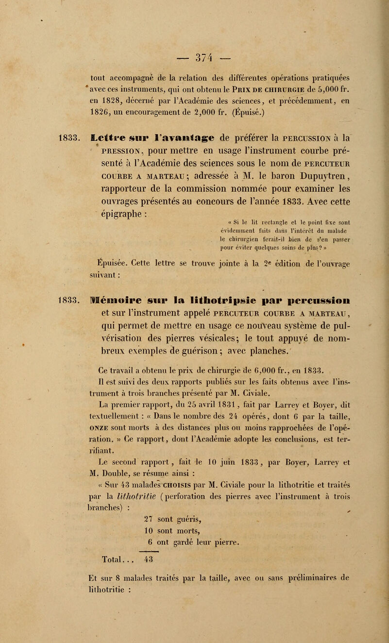 tout accompagné de la relation des différentes opérations pratiquées * avec ces instruments, qui ont obtenu le Prix de chirurgie de 5,000 fr. en 1828, décerné par l'Académie des sciences, et précédemment, en 1826, un encouragement de 2,000 fr. (Épuisé.) 1833. Lettre sur l'avantage de préférer la percussion à la pression, pour mettre en usage l'instrument courbe pré- senté à l'Académie des sciences sous le nom de percuteur courbe a marteau ; adressée à M. le baron Dupuytren, rapporteur de la commission nommée pour examiner les ouvrages présentés au concours de l'année 1833. Avec cette épigraphe : « Si le lit rectangle et le point fixe sont évidemment faits dans l'intérêt du malade le chirurgien ferait-il bien de s'en passer pour éviter quelques soins de plus? » Épuisée. Cette lettre se trouve jointe à la 2e édition de l'ouvrage suivant : 1833. mémoire sur la lithotriusie par percussion et sur l'instrument appelé percuteur courbe a marteau , qui permet de mettre en usage ce nouveau système de pul- vérisation des pierres vésicales; le tout appuyé de nom- breux exemples de guérison ; avec planches. Ce travail a obtenu le prix de chirurgie de 6,000 fr., en 1833. Il est suivi des deux rapports publiés sur les faits obtenus avec l'ins- trument à trois branches présenté par M. Civiale. La premier rapport, du 25 avril 1831, fait par Larrey et Boyer, dit textuellement : « Dans le nombre des 24 opérés, dont 6 par la taille, onze sont morts à des distances plus ou moins rapprochées de l'opé- ration. » Ce rapport, dont l'Académie adopte les conclusions, est ter- rifiant. Le second rapport, fait le 10 juin 1833, par Boyer, Larrey et M. Double, se résume ainsi : « Sur 43 malades CHOISIS par M. Civiale pour la lithotritie et traités par la lithotritie (perforation des pierres avec l'instrument à trois branches) : 27 sont guéris, 10 sont morts, 6 ont gardé leur pierre. Total... 43 Et sur 8 malades traités par la taille, avec ou sans préliminaires de lithotritie :
