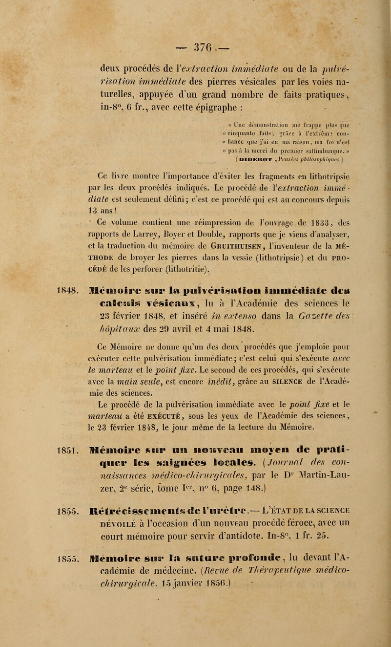 — 376,— deux procédés de Y extraction immédiate ou de la pulvé- risation immédiate des pierres vésicales par les voies na- turelles, appuyée d'un grand nombre de faits pratiques, in-8°, G fr., avec cette épigraphe : « Une démonstration nie frappe plus que «cinquante faits; grâce à l'cxtièin: eon- « fiance que j'ai en nia raison, ma foi n'est « pas à la merci du premier saltimbanque. » ( Diderot , Vtnsèes philosophiques.) Ce livre montre l'importance d'éviter les fragments en lithotripsie par les deux procédés indiqués. Le procédé de Y extraction immé ■ diale est seulement défini ; c'est ce procédé qui est au concours depuis 13 ans ! • Ce volume contient une réimpression de l'ouvrage de 1833, des rapports de Larrey, Boyer et Double, rapports que je viens d'analyser, et la traduction du mémoire de Gruithuisen, l'inventeur de la MÉ- . ihodk de broyer les pierres dans la vessie (lithotripsie) et du pro- cédé de les perforer (lithotritie). 1848. Mémoire snr la pulvérisation immédiate des caBcsiEs vésicaux, lu à l'Académie des sciences le 23 février 1848, et inséré in extenso dans la Gazette des hôpitaux des 29 avril et 4 mai 1848. Ce Mémoire ne donne qu'un des deux procédés que j'emploie pour exécuter cette pulvérisation immédiate; c'est celui qui s'exécute avec le marteau et le point fixe. Le second de ces procédés, qui s'exécute avec la main seule, est encore Inédit, grâce au silence de l'Acadé- mie des sciences. Le procédé de la pulvérisation immédiate avec le point fixe et le marteau a été exécuté , sous les yeux de l'Académie des sciences, le 23 février 1848, le jour même de la lecture du Mémoire. 1851. Mémoire sur un noisveau moyen de prati- quée les saignées locales. [Journal des con- naissances médico-chirurgicales, par le Dr Martin-Lau- zer, 2e série, tome Ier, n 6, page 148.) 1855. Rétrécisscmentsuîc l'urètre.— L'étatde la science dévoilé à l'occasion d'un nouveau procédé féroce, avec un court mémoire pour servir d'antidote. In-8, 1 fr. 25. 1855. Mémoire sur la suture profonde, lu devant l'A- cadémie de médecine. (Revue de Thérapeutique médico- chirurgicale. 15 janvier 1850.)