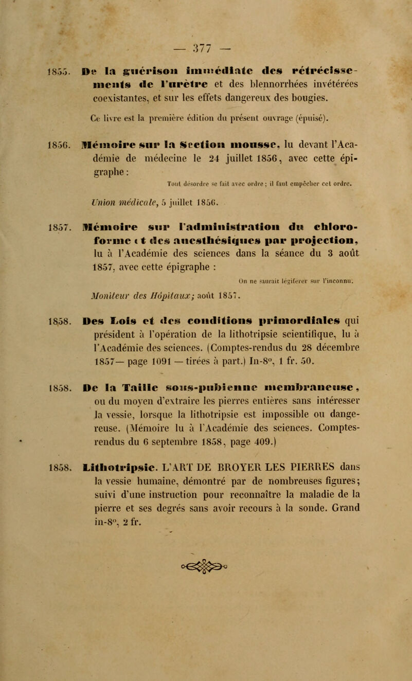 1855. D« la guérison immédiate des rétréclsse- ment» «le l'urètre et des blennorrhées invétérées coexistantes, et sur les effets dangereux des bougies. Ce livre est la première édition du présent ouvrage (épuisé). 1856. Mémoire sur la {Section mousse, lu devant l'Aca- démie de médecine le 24 juillet 1856, avec cette épi- graphe : Tout désordre se fait avec ordre; il faut empêcher cet ordre. Union médicale, 5 juillet 1856. 1857. Mémoire sur l'administration du chloro- forme < t des aucsthésicjues par projection. lu à l'Académie des sciences dans la séance du 3 août 1857. avec cette épigraphe : On ne saurait légifère* sur l'inconnu. Moniteur des Hôpitaux; août 1857. 18-58. Des Lois et des conditions primordiales qui président à l'opération de la lithotripsie scientifique, lu [\ l'Académie des sciences. (Comptes-rendus du 28 décembre 1857— page 1091 —tirées à part.) In-8°, 1 fr. 50. 1858. De la Taille sous-pubienne membraneuse. ou du moyen d'extraire les pierres entières sans intéresser la vessie, lorsque la lithotripsie est impossible ou dange- reuse. (Mémoire lu à l'Académie des sciences. Comptes- rendus du 6 septembre 1858, page 409.) 1858. Lithotripsie. L'ART DE BROYER LES PIERRES dans la vessie humaine, démontré par de nombreuses figures ; suivi d'une instruction pour reconnaître la maladie de la pierre et ses degrés sans avoir recours à la sonde. Grand in-8°, 2 fr.