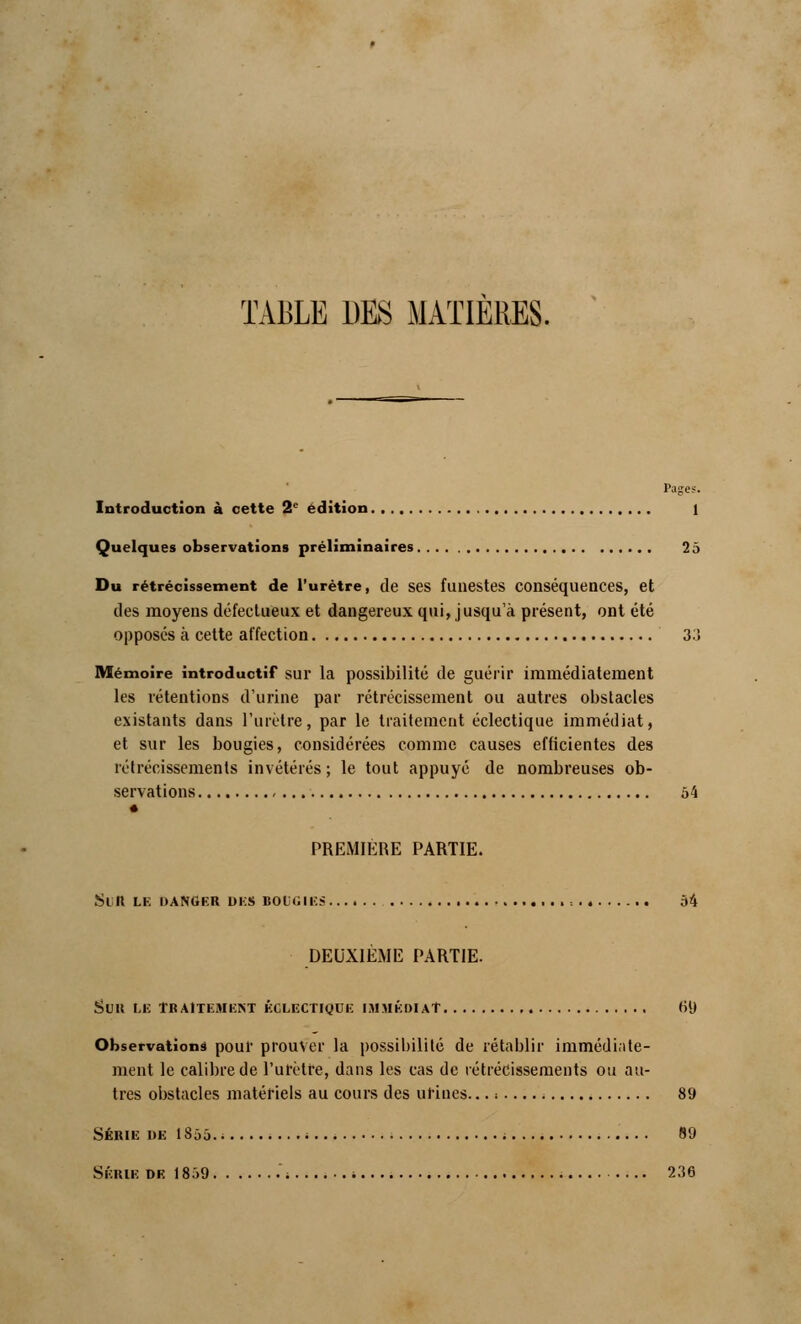 TABLE DES MATIERES. Pages. Introduction à cette 2e édition 1 Quelques observations préliminaires 2 a Du rétrécissement de l'urètre, de ses funestes conséquences, et des moyens défectueux et dangereux qui, jusqu'à présent, ont été opposés à cette affection 311 Mémoire introductif sur la possibilité de guérir immédiatement les rétentions d'urine par rétrécissement ou autres obstacles existants dans l'urètre, par le traitement éclectique immédiat, et sur les bougies, considérées comme causes efficientes des rétrécissements invétérés ; le tout appuyé de nombreuses ob- servations , 54 PREMIERE PARTIE. Sul» LE DANGER UKS BOGGIES ■ = 34 DEUXIÈME PARTIE. SUU LE TRAITEMENT ÉCLECTIQUE IMMÉDIAT 6'J Observations poul' prouver la possibilité de rétablir immédiate- ment le calibre de l'urètre, dans les cas de rétrécissements ou au- tres obstacles matériels au cours des urines... i 89 Série de 1855.......... ; ; 89 Série de 1839 .; i 236