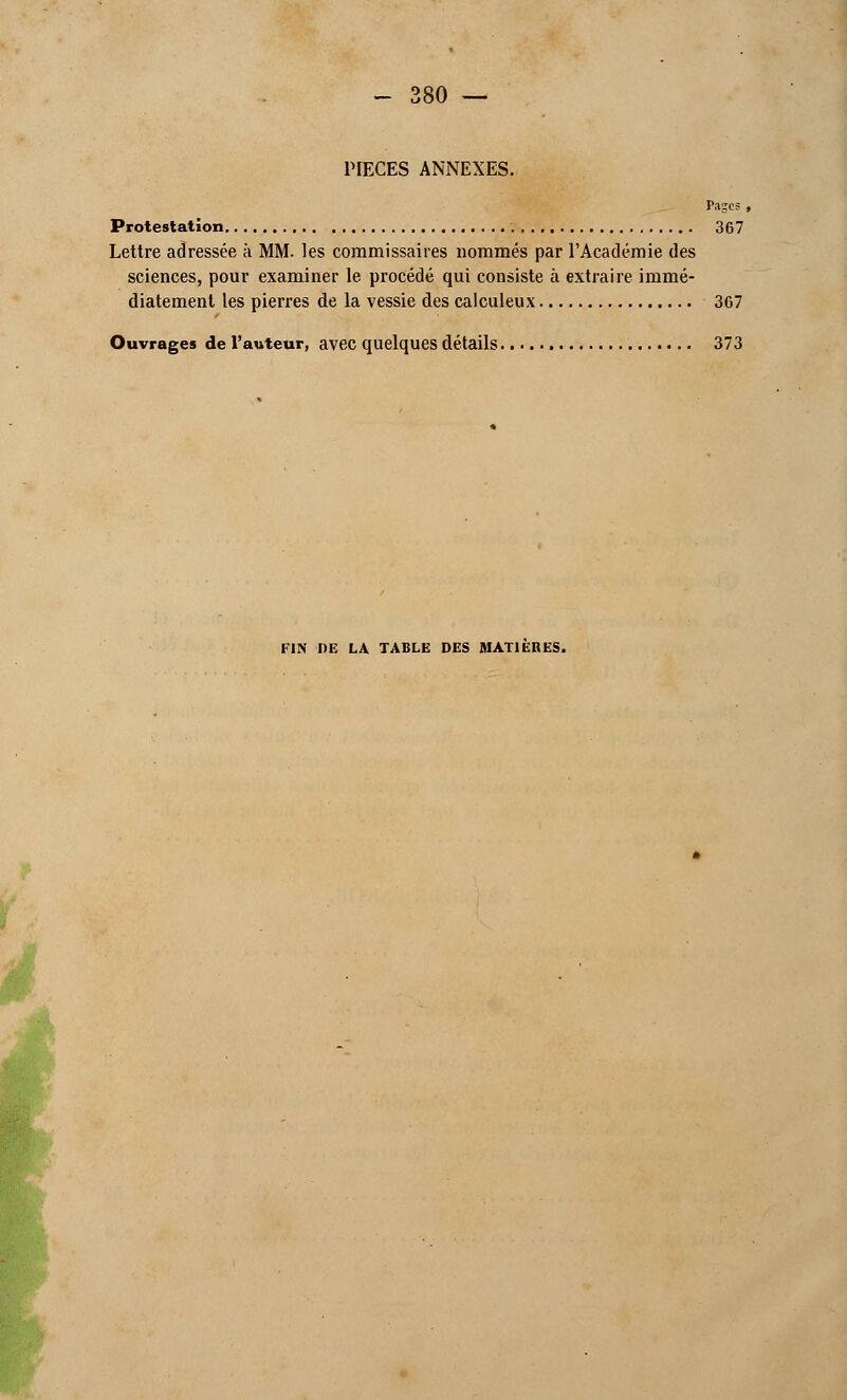 PIECES ANNEXES. Pages , Protestation 367 Lettre adressée à MM. les commissaires nommés par l'Académie des sciences, pour examiner le procédé qui consiste à extraire immé- diatement les pierres de la vessie des calculeux 367 Ouvrages de l'auteur, avec quelques détails 373 FIN DE LA TABLE DES MATIERES.