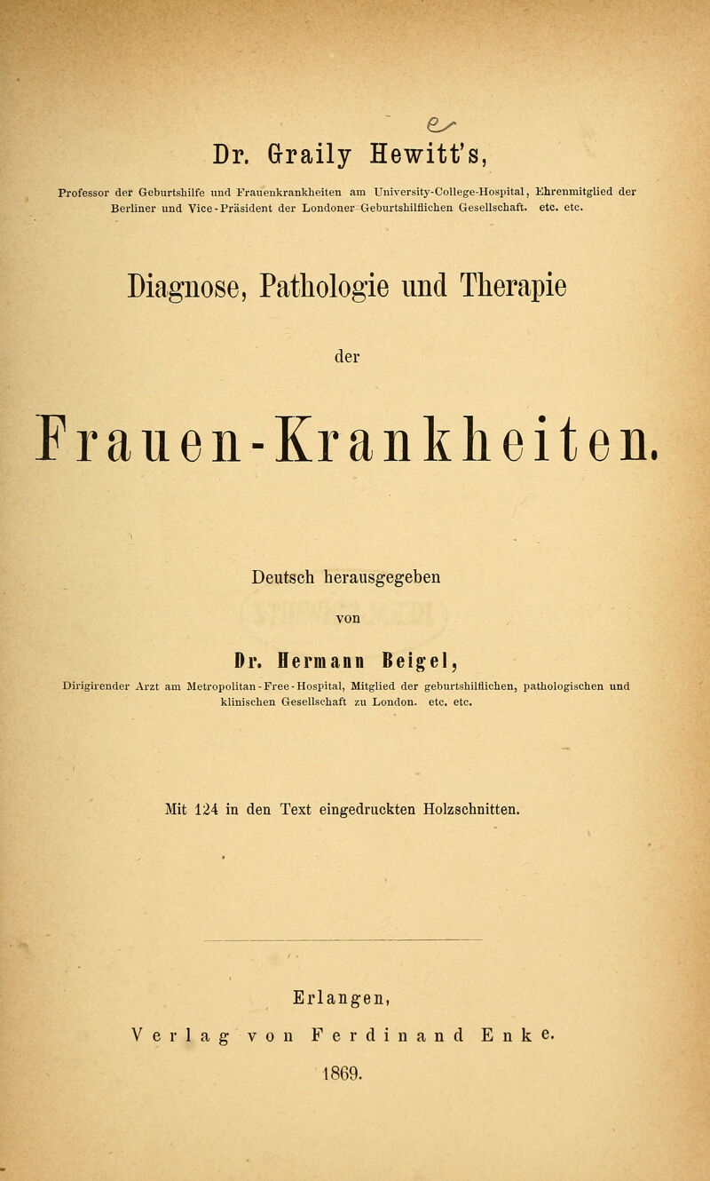 es Dr. Graily Hewitt's, Professor der Geburtshilfe und Frauenkrankheiten am University-College-Hospital, Ehrenmitglied der Berliner und Vice-Präsident der Londoner Geburtshilflichen Gesellschaft, etc. etc. Diagnose, Pathologie und Therapie der Frauen-Krankheiten. Deutsch herausgegeben von Dr. Hermann Beige!, Dirigirender Arzt am Metropolitan-Free-Hospital, Mitglied der geburtshilflichen, pathologischen und klinischen Gesellschaft zu London, etc. etc. Mit 124 in den Text eingedruckten Holzschnitten. Erlangen, Verlag von Ferdinand E n k e. 1869.