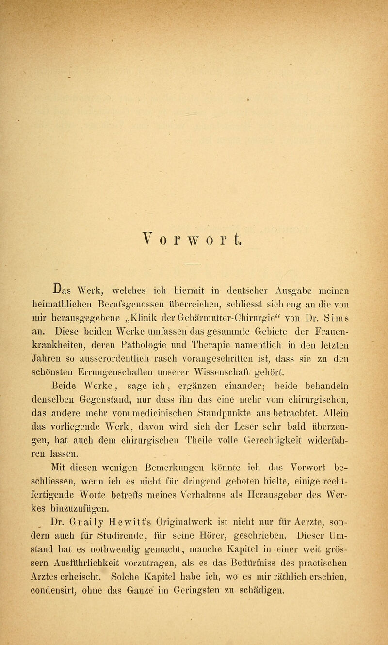 Vorwort. Das Werk, welches ich hiermit in deutscher Ausgabe meinen heimathlichen Berufsgenossen überreichen, schliesst sich eng an die von mir herausgegebene „Klinik der Gebärmutter-Chirurgie von Dr. Sims an. Diese beiden Werke umfassen das gesammte Gebiete der Frauen- krankheiten, deren Pathologie und Therapie namentlich in den letzten Jahren so ausserordentlich rasch vorangeschritten ist, class sie zu den schönsten Errungenschaften unserer Wissenschaft gehört. Beide Werke, sage ich, ergänzen einander; beide behandeln denselben Gegenstand, nur dass ihn das eine mehr vom chirurgischen, das andere mehr vom medicinischen Standpunkte aus betrachtet. Allein das vorliegende Werk, davon wird sich der Leser sehr bald überzeu- gen, hat auch dem chirurgischen Theile volle Gerechtigkeit widerfah- ren lassen. Mit diesen wenigen Bemerkungen könnte ich das Vorwort be- schliessen, wenn ich es nicht für dringend geboten hielte, einige recht- fertigende Worte betreffs meines Verhaltens als Herausgeber des Wer- kes hinzuzufügen. Dr. Graily Hewitt's Originalwerk ist nicht nur für Aerzte, son- dern auch für Studirende, für seine Hörer, geschrieben. Dieser Um- stand hat es nothwendig gemacht, manche Kapitel in einer weit gros- sem Ausführlichkeit vorzutragen, als es das Bedürfniss des practischen Arztes erheischt. Solche Kapitel habe ich, wo es mir räthlich erschien, condensirt, ohne das Ganze im Geringsten zu schädigen.