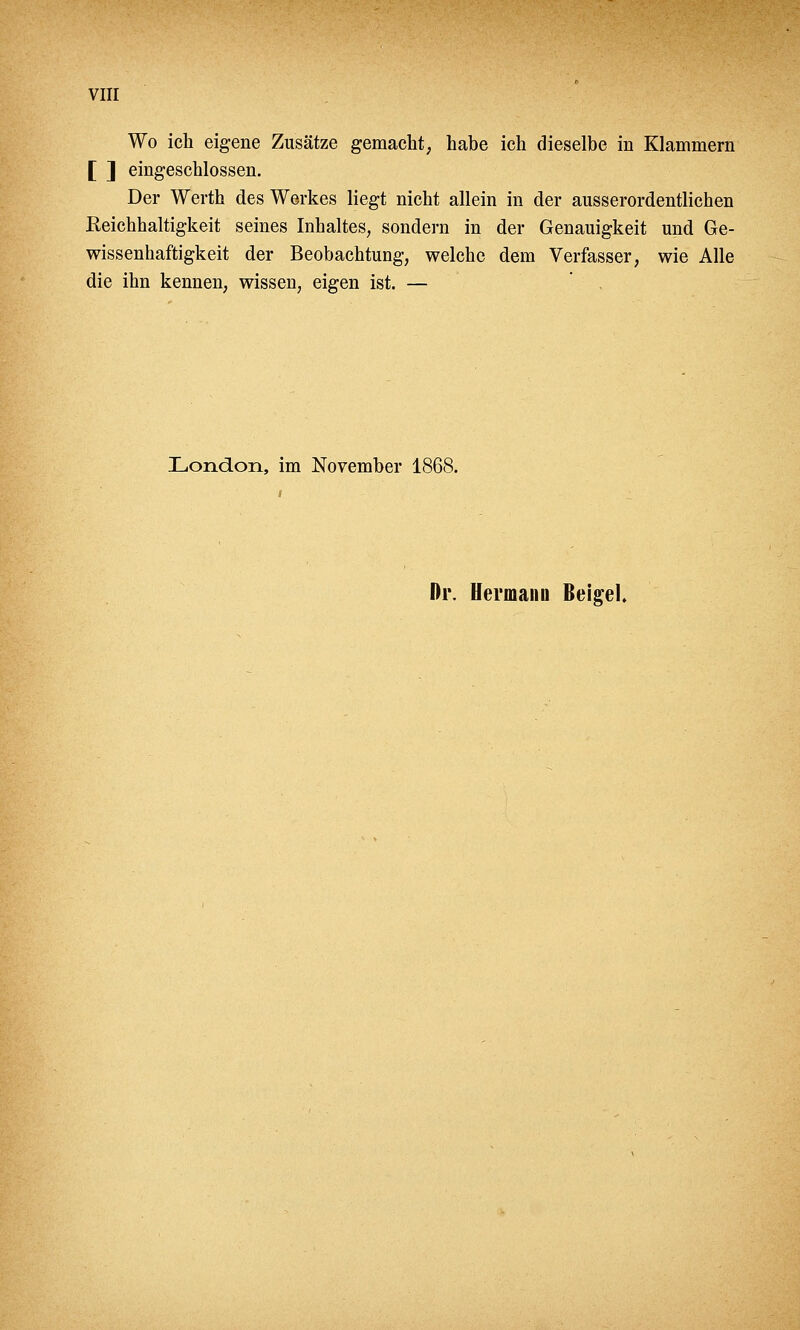 VIII Wo ich eigene Zusätze gemacht, habe ich dieselbe in Klammern ] eingeschlossen. Der Werth des Werkes liegt nicht allein in der ausserordentlichen Reichhaltigkeit seines Inhaltes, sondern in der Genauigkeit und Ge- wissenhaftigkeit der Beobachtung, welche dem Verfasser, wie Alle die ihn kennen, wissen, eigen ist. — London, im November 1868. Dr. Hermann ßeigel.