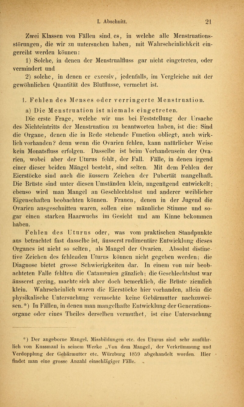 Zwei Klassen von Fällen sind es, in welche alle Menstruations- störungen, die wir zu untersuchen haben, mit Wahrscheinlichkeit ein- gereiht werden können: 1) Solche, in denen der Menstrualfluss gar nicht eingetreten, oder vermindert und 2) solche, in denen er excesiv, jedenfalls, im Vergleiche mit der gewöhnlichen Quantität des Blutflusse, vermehrt ist. 1. Fehlen des Menses oder verringerte Menstruation. a) Die Menstruation ist niemals eingetreten. Die erste Frage, welche wir uns bei Feststellung der Ursache des Mchteintritts der Menstruation zu beantworten haben, ist die: Sind die Organe, denen die in Rede stehende Function obliegt, auch wirk- lichvorhanden'? denn wenn die Ovarien fehlen, kann natürlicher Weise kein Monatsfluss erfolgen. Dasselbe ist beim Vorhandensein der Ova- rien, wobei aber der Uturus fehlt, der Fall. Fälle, in denen irgend einer dieser beiden Mängel besteht, sind selten. Mit dem Fehlen der Eierstöcke sind auch die äussern Zeichen der Pubertät mangelhaft. Die Brüste sind unter diesen Umständen klein, nngenügend entwickelt; ebenso wird man Mangel an Geschlechtslust und anderer weiblicher Eigenschaften beobachten können. Frauen, denen in der Jugend die Ovarien ausgeschnitten waren, sollen eine männliche Stimme und so- gar einen starken Haarwuchs im Gesicht und am Kinne bekommen haben. Fehlen des Uturus oder, was vom praktischen Standpunkte aus betrachtet fast dasselbe ist, äusserst rudimentäre Eutwicklung dieses Organes ist nicht so selten, als Mangel der Ovarien. Absolut distinc- tive Zeichen des fehlenden Uturus können nicht gegeben werden; die Diagnose bietet grosse Schwierigkeiten dar. In einem von mir beob- achteten Falle fehlten die Catamenien gänzlich; die Geschlechtslust war äusserst gering, machte sich aber doch bemerklich, die Brüste ziemlich klein. Wahrscheinlich waren die Eierstöcke hier vorhanden, allein die physikalische Untersuchung vermochte keine Gebärmutter nachzuwei- sen. *) In Fällen, in denen man mangelhafte Entwicklung der Generations- organe oder eines Theiles derselben vermuthet, ist eine Untersuchung *) Der angeborne Mangel, Missbildungen etc. des Uturus sind sehr ausführ- lich von Kussmaul in seinem Werke „Von dem Mangel, der Verkrümmung und Verdopplung der Gebärmutter etc. Würzburg 1859 abgehandelt worden. Hier findet man eine grosse Anzahl einschlägiger Fälle.