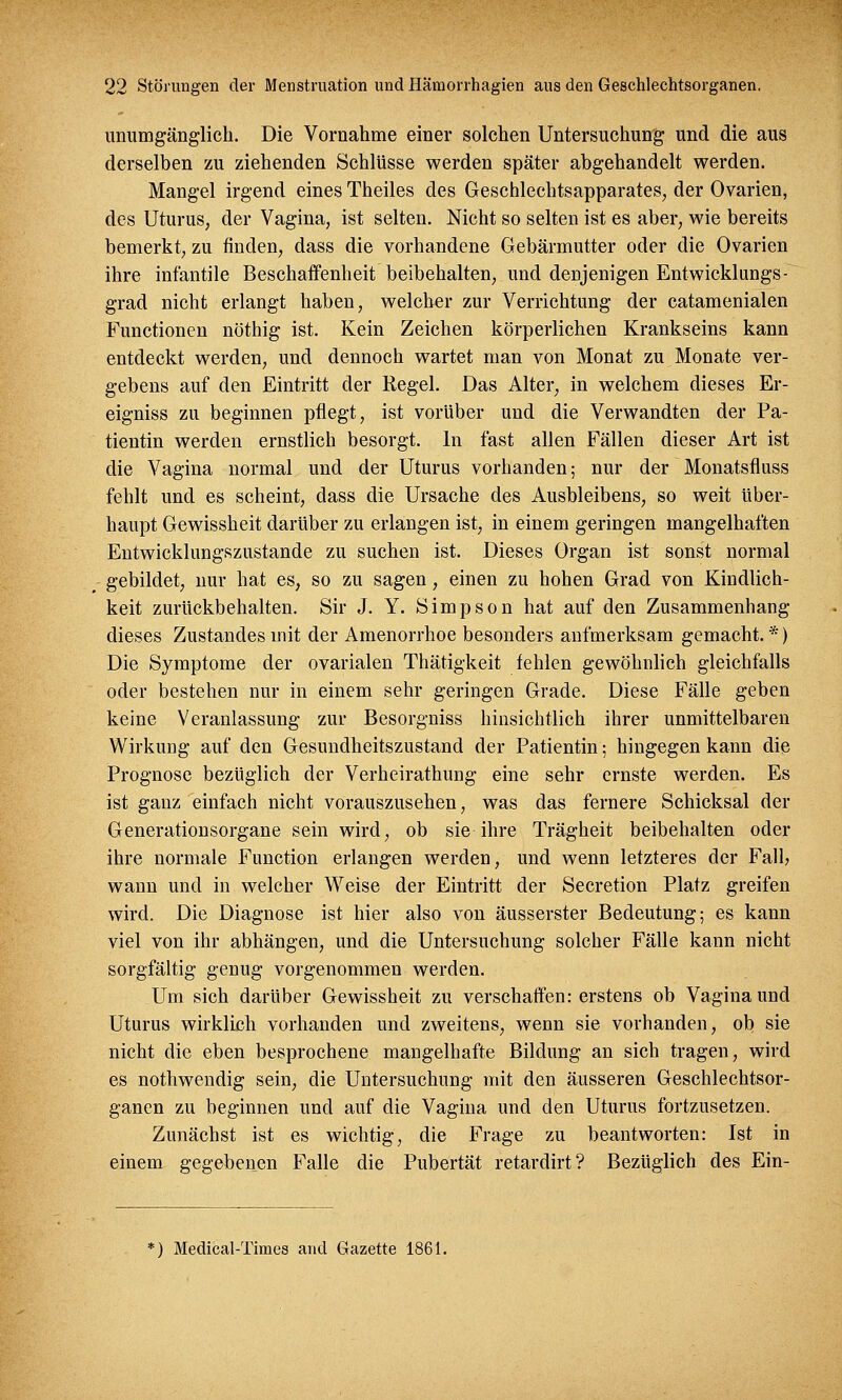 unumgänglich. Die Vornahme einer solchen Untersuchung und die aus derselben zu ziehenden Schlüsse werden später abgehandelt werden. Mangel irgend eines Theiles des Geschlechtsapparates, der Ovarien, des Uturus, der Vagina, ist selten. Nicht so selten ist es aber, wie bereits bemerkt, zu finden, dass die vorhandene Gebärmutter oder die Ovarien ihre infantile Beschaffenheit beibehalten, und denjenigen Entwicklungs- grad nicht erlangt haben, welcher zur Verrichtung der catamenialen Functionen nöthig ist. Kein Zeichen körperlichen Krankseins kann entdeckt werden, und dennoch wartet man von Monat zu Monate ver- gebens auf den Eintritt der Regel. Das Alter, in welchem dieses Er- eigniss zu beginnen pflegt, ist vorüber und die Verwandten der Pa- tientin werden ernstlich besorgt. In fast allen Fällen dieser Art ist die Vagina normal und der Uturus vorhanden; nur der Monatsfluss fehlt und es scheint, dass die Ursache des Ausbleibens, so weit über- haupt Gewissheit darüber zu erlangen ist, in einem geringen mangelhaften Entwicklungszustande zu suchen ist. Dieses Organ ist sonst normal gebildet, nur hat es, so zu sagen, einen zu hohen Grad von Kindlich- keit zurückbehalten. Sir J. Y. Simpson hat auf den Zusammenhang dieses Zustandes mit der Amenorrhoe besonders aufmerksam gemacht. *) Die Symptome der ovarialen Thätigkeit fehlen gewöhnlich gleichfalls oder bestehen nur in einem sehr geringen Grade. Diese Fälle geben keine Veranlassung zur Besorgniss hinsichtlich ihrer unmittelbaren Wirkung auf den Gesundheitszustand der Patientin; hingegen kann die Prognose bezüglich der Verheirathung eine sehr ernste werden. Es ist ganz einfach nicht vorauszusehen, was das fernere Schicksal der Generationsorgane sein wird, ob sie ihre Trägheit beibehalten oder ihre normale Function erlangen werden, und wenn letzteres der Falb wann und in welcher Weise der Eintritt der Secretion Platz greifen wird. Die Diagnose ist hier also von äusserster Bedeutung; es kann viel von ihr abhängen, und die Untersuchung solcher Fälle kann nicht sorgfältig genug vorgenommen werden. Um sich darüber Gewissheit zu verschaffen: erstens ob Vagina und Uturus wirklich vorhanden und zweitens, wenn sie vorhanden, ob sie nicht die eben besprochene mangelhafte Bildung an sich tragen, wird es nothwendig sein, die Untersuchung mit den äusseren Geschlechtsor- ganen zu beginnen und auf die Vagina und den Uturus fortzusetzen. Zunächst ist es wichtig, die Frage zu beantworten: Ist in einem gegebenen Falle die Pubertät retardirt? Bezüglich des Ein- *) Medical-Times and Gazette 1861.