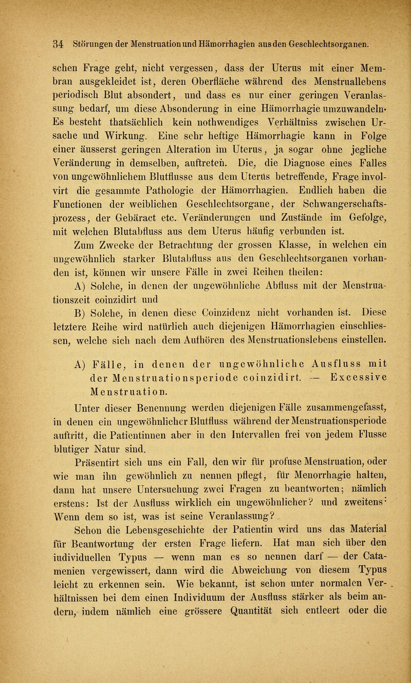 sehen Frage geht, nicht vergessen, dass der Uterus mit einer Mem- bran ausgekleidet ist, deren Oberfläche während des Menstruallebens periodisch Blut absondert, und dass es nur einer geringen Veranlas- sung bedarf, um diese Absonderung in eine Hämorrhagie umzuwandeln- Es besteht thatsächlich kein notwendiges Verhältniss zwischen Ur- sache und Wirkung. Eine sehr heftige Hämorrhagie kann in Folge einer äusserst geringen Alteration im Uterus, ja sogar ohne jegliche Veränderung in demselben, auftreten. Die, die Diagnose eines Falles von ungewöhnlichem Blutflusse aus dem Uterus betreffende, Frage invol- virt die gesammte Pathologie der Hämorrhagien. Endlich haben die Functionen der weiblichen Geschlechtsorgane, der Sckwangerschafts- prozess, der Gebäract etc. Veränderungen und Zustände im Gefolge, mit welchen Blutabfluss aus dem Uterus häufig verbunden ist. Zum Zwecke der Betrachtung der grossen Klasse, in welchen ein ungewöhnlich starker Blutabfluss aus den Geschlechtsorganen vorhan- den ist, können wir unsere Fälle in zwei Reihen theilen: A) Solche, in denen der ungewöhnliche Abfluss mit der Menstrua- tionszeit coinzidirt und B) Solche, in denen diese Coinzidenz nicht vorhanden ist. Diese letztere Reihe wird natürlich auch diejenigen Hämorrhagien einschlies- sen, welche sich nach dem Aufhören des Menstruationslebens einstellen. A) Fälle, in denen der ungewöhnliche Ausfluss mit der Menstruationsperiode coinzidirt. — Excessive Menstruation. Unter dieser Benennung werden diejenigen Fälle zusammengefasst, in denen ein ungewöhnlicher Blutfluss während der Menstruationsperiode auftritt, die Patientinnen aber in den Intervallen frei von jedem Flusse blutiger Natur sind. Präsentirt sich uns ein Fall, den wir für profuse Menstruation, oder wie man ihn gewöhnlich zu nennen pflegt, für Menorrhagie halten, dann hat unsere Untersuchung zwei Fragen zu beantworten; nämlich erstens: Ist der Ausfluss wirklich ein ungewöhnlicher? und zweitens1 Wenn dem so ist, was ist seine Veranlassung?. Schon die Lebensgeschichte der Patientin wird uns das Material für Beantwortung der ersten Frage liefern. Hat man sich über den iudividuellen Typus — wenn man es so nennen darf — der Cata- menien vergewissert, dann wird die Abweichung von diesem Typus leicht zu erkennen sein. Wie bekannt, ist schon unter normalen Ver- hältnissen bei dem einen Individuum der Ausfluss stärker als beim an- dern, indem nämlich eine grössere Quantität sich entleert oder die