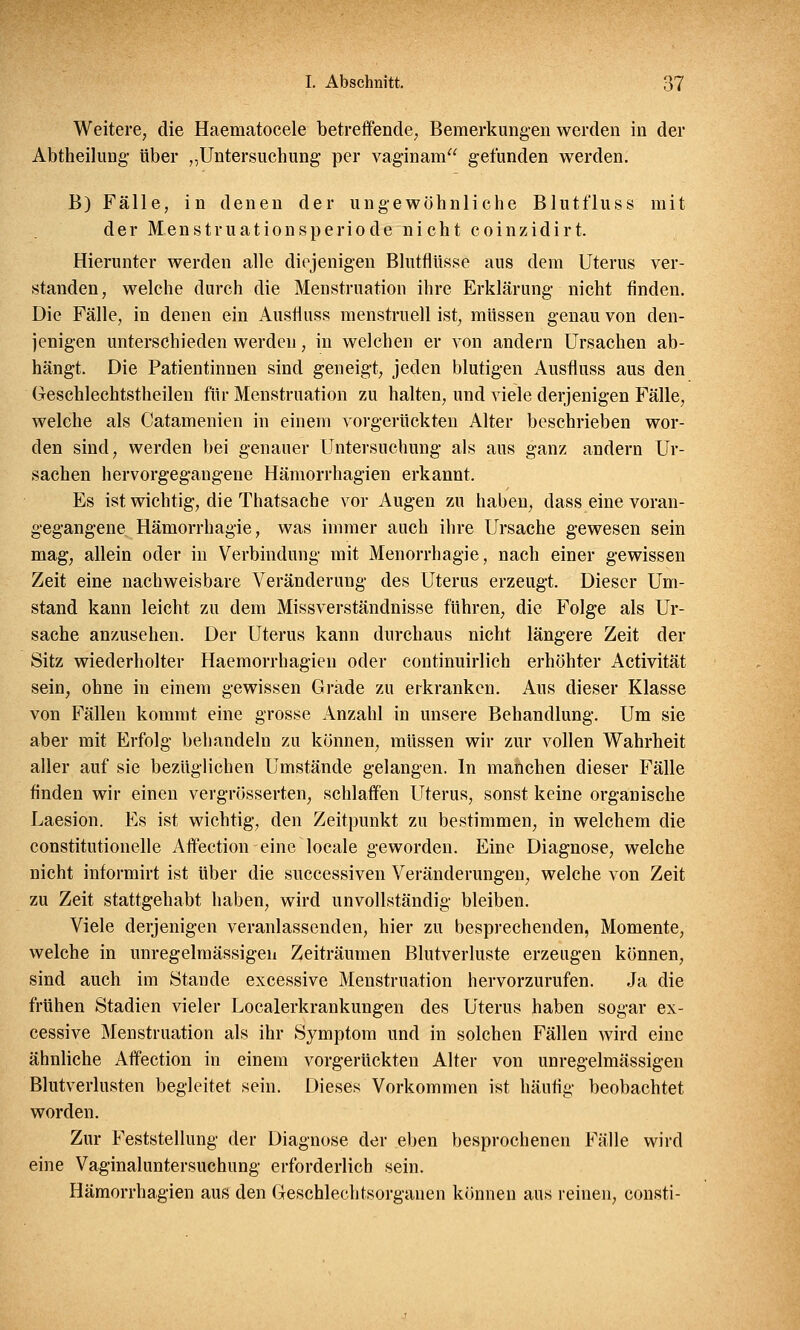 Weitere, die Haematocele betreffende, Bemerkungen werden in der Abtheilung über „Untersuchung per vaginam gefunden werden. B) Fälle, in denen der ungewöhnliche Blutfluss mit der Menstruationsperiode nicht coinzidirt. Hierunter werden alle diejenigen Blutflüsse aus dem Uterus ver- standen, welche durch die Menstruation ihre Erklärung nicht finden. Die Fälle, in denen ein Ausfluss menstruell ist, müssen genau von den- jenigen unterschieden werden, in welchen er von andern Ursachen ab- hängt. Die Patientinnen sind geneigt, jeden blutigen Ausfluss aus den Geschlechtstheilen für Menstruation zu halten, und viele derjenigen Fälle, welche als Catamenien in einem vorgerückten Alter beschrieben wor- den sind, werden bei genauer Untersuchung als aus ganz andern Ur- sachen hervorgegangene Hämorrhagien erkannt. Es ist wichtig, die Thatsache vor Augen zu haben, dass eine voran- gegangene Hämorrhagie, was immer auch ihre Ursache gewesen sein mag, allein oder in Verbindung mit Menorrhagie, nach einer gewissen Zeit eine nachweisbare Veränderung des Uterus erzeugt. Dieser Um- stand kann leicht zu dem Missverständnisse führen, die Folge als Ur- sache anzusehen. Der Uterus kann durchaus nicht längere Zeit der Sitz wiederholter Haemorrhagien oder continuirlich erhöhter Activität sein, ohne in einem gewissen Grade zu erkranken. Aus dieser Klasse von Fällen kommt eine grosse Anzahl in unsere Behandlung. Um sie aber mit Erfolg behandeln zu können, müssen wir zur vollen Wahrheit aller auf sie bezüglichen Umstände gelangen. In manchen dieser Fälle finden wir einen vergrösserten, schlaffen Uterus, sonst keine organische Laesion. Es ist wichtig, den Zeitpunkt zu bestimmen, in welchem die constitutionelle Affection eine locale geworden. Eine Diagnose, welche nicht informirt ist über die successiven Veränderungen, welche von Zeit zu Zeit stattgehabt haben, wird unvollständig bleiben. Viele derjenigen veranlassenden, hier zu besprechenden, Momente, welche in unregelmässigen Zeiträumen Blutverluste erzeugen können, sind auch im Stande excessive Menstruation hervorzurufen. Ja die frühen Stadien vieler Localerkrankungen des Uterus haben sogar ex- cessive Menstruation als ihr Symptom und in solchen Fällen wird eine ähnliche Affection in einem vorgerückten Alter von unregelmässigen Blutverlusten begleitet sein. Dieses Vorkommen ist häufig beobachtet worden. Zur Feststellung der Diagnose der eben besprochenen Fälle wird eine Vaginaluntersuchung erforderlich sein. Hämorrhagien aus den Geschlechtsorganen können aus reinen, consti-
