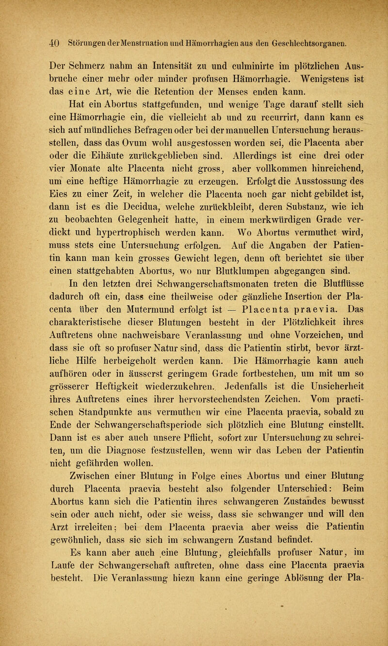 Der Schmerz nahm an Intensität zu und culminirte im plötzlichen Aus- bruche einer mehr oder minder profusen Hämorrhagie. Wenigstens ist das eine Art, wie die Retention der Menses enden kann. Hat ein Abortus stattgefunden, und wenige Tage darauf stellt sich eine Hämorrhagie ein, die vielleicht ab und zu recurrirt, dann kann es sich auf mündliches Befragen oder bei der manuellen Untersuchung heraus- stellen, dass das Ovum wohl ausgestossen worden sei, die Placenta aber oder die Eihäute zurückgeblieben sind. Allerdings ist eine drei oder vier Monate alte Placenta nicht gross, aber vollkommen hinreichend, um eine heftige Hämorrhagie zu erzeugen. Erfolgt die Ausstossung des Eies zu einer Zeit, in welcher die Placenta noch gar nicht gebildet ist, dann ist es die Decidua, welche zurückbleibt, deren Substanz, wie ich zu beobachten Gelegenheit hatte, in einem merkwürdigen Grade ver- dickt und hypertrophisch werden kann. Wo Abortus vermuthet wird, muss stets eine Untersuchung erfolgen. Auf die Angaben der Patien- tin kann man kein grosses Gewicht legen, denn oft berichtet sie über einen stattgehabten Abortus, wo nur Blutklumpen abgegangen sind. In den letzten drei Schwangerschaftsmonaten treten die Blutflüsse dadurch oft ein, dass eine theilweise oder gänzliche Insertion der Pla- centa über den Mutermund erfolgt ist — Placenta praevia. Das charakteristische dieser Blutungen besteht in der Plötzlichkeit ihres Auftretens ohne nachweisbare Veranlassung und ohne Vorzeichen, und dass sie oft so profuser Natur sind, dass die Patientin stirbt, bevor ärzt- liche Hilfe herbeigeholt werden kann. Die Hämorrhagie kann auch aufhören oder in äusserst geringem Grade fortbestehen, um mit um so grösserer Heftigkeit wiederzukehren. Jedenfalls ist die Unsicherheit ihres Auftretens eines ihrer hervorstechendsten Zeichen. Vom practi- schen Standpunkte aus vermuthen wir eine Placenta praevia, sobald zu Ende der Schwangerschaftsperiode sich plötzlich eine Blutung einstellt. Dann ist es aber auch unsere Pflicht, sofort zur Untersuchung zu schrei- ten, um die Diagnose festzustellen, wenn wir das Leben der Patientin nicht gefährden wollen. Zwischen einer Blutung in Folge eines Abortus und einer Blutung durch Placenta praevia besteht also folgender Unterschied: Beim Abortus kann sich die Patientin ihres schwangeren Zustandes bewusst sein oder auch nicht, oder sie weiss, dass sie schwanger und will den Arzt irreleiten; bei dem Placenta praevia aber weiss die Patientin gewöhnlich, dass sie sich im schwangern Zustand befindet. Es kann aber auch eine Blutung, gleichfalls profuser Natur, im Laufe der Schwangerschaft auftreten, ohne dass eine Placenta praevia besteht. Die Veranlassung hiezu kann eine geringe Ablösung der Pia-