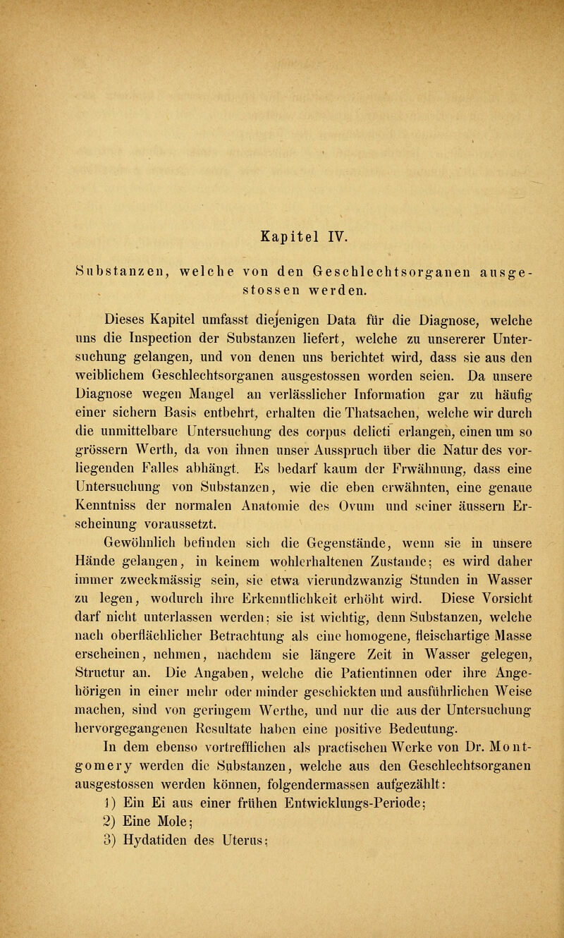 Substanzen, welche von den Geschlechtsorganen ausge- stossen werden. Dieses Kapitel umfasst diejenigen Data für die Diagnose, welche uns die Inspection der Substanzen liefert, welche zu unsererer Unter- suchung gelangen, und von denen uns berichtet wird, dass sie aus den weiblichem Geschlechtsorganen ausgestossen worden seien. Da unsere Diagnose wegen Mangel an verlässlicher Information gar zu häufig einer sichern Basis entbehrt, erhalten die Thatsachen, welche wir durch die unmittelbare Untersuchung des corpus delicti erlangen, einen um so grössern Werth, da von ihnen unser Ausspruch über die Natur des vor- liegenden Falles abhängt. Es bedarf kaum der Frwähnung, dass eine Untersuchung von Substanzen, wie die eben erwähnten, eine genaue Kenntniss der normalen Anatomie des Ovum und seiner äussern Er- scheinung voraussetzt. Gewöhnlich befinden sich die Gegenstände, wenn sie in unsere Hände gelangen, in keinem wohlerhaltenen Zustande; es wird daher immer zweckmässig sein, sie etwa vierundzwanzig Stunden in Wasser zu legen, wodurch ihre Erkenntlichkeit erhöht wird. Diese Vorsicht darf nicht unterlassen werden; sie ist wichtig, denn Substanzen, welche nach oberflächlicher Betrachtung als eine homogene, fleischartige Masse erscheinen, nehmen, nachdem sie längere Zeit in Wasser gelegen, Structur an. Die Angaben, welche die Patientinnen oder ihre Ange- hörigen in einer mehr oder minder geschickten und ausführlichen Weise machen, sind von geringem Werthe, und nur die aus der Untersuchung hervorgegangenen Resultate haben eine positive Bedeutung. In dem ebenso vortrefflichen als practischen Werke von Dr. Mont- gomery werden die Substanzen, welche aus den Geschlechtsorganen ausgestossen werden können, folgendermassen aufgezählt: 1) Ein Ei aus einer frühen Entwicklungs-Periode; 2) Eine Mole; 3) Hydatiden des Uterus;