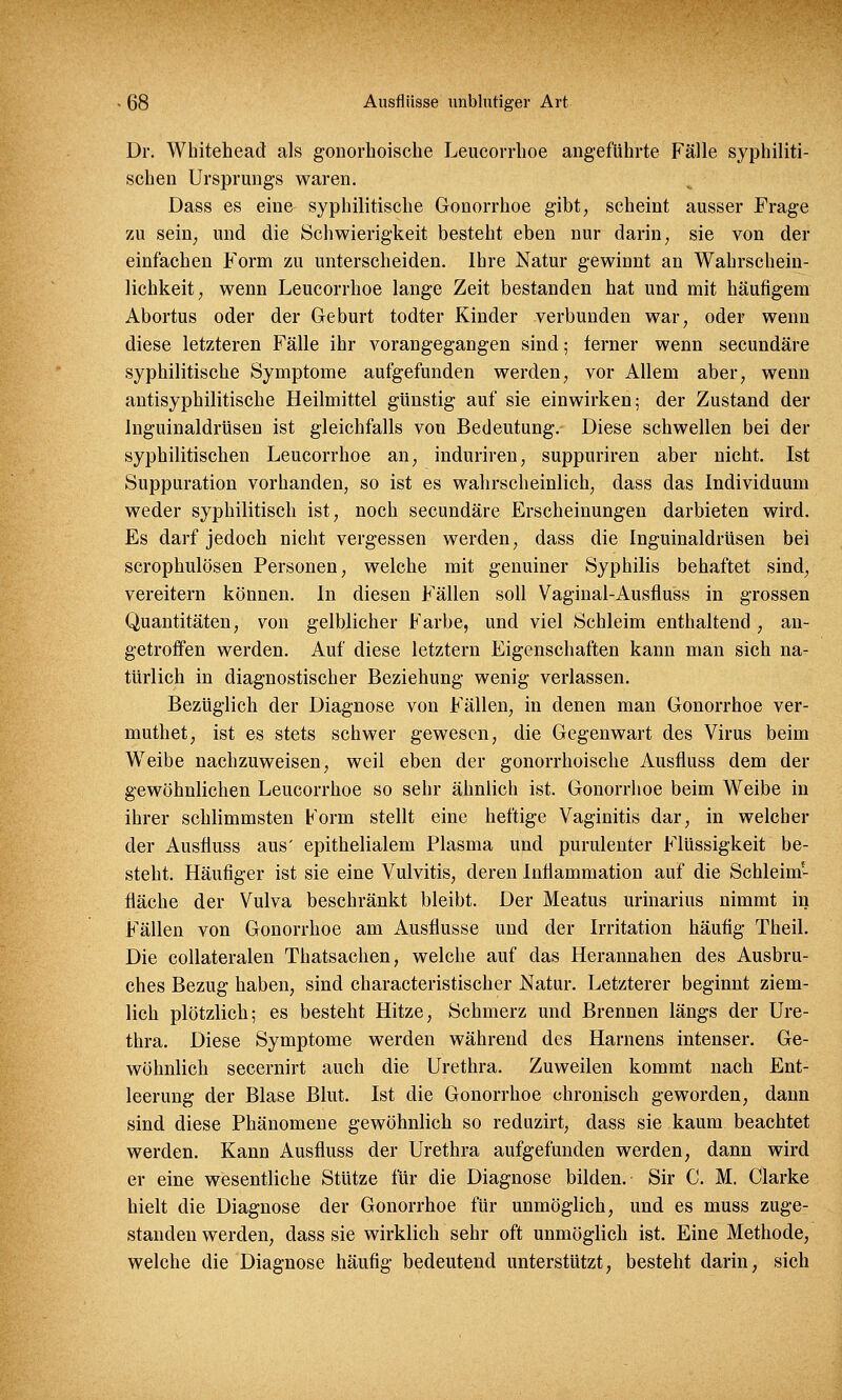 Dr. Whitehead als gonorhoische Leukorrhoe angeführte Fälle syphiliti- schen Ursprungs waren. Dass es eine syphilitische Gonorrhoe gibt, scheint ausser Frage zu sein, und die Schwierigkeit besteht eben nur darin, sie von der einfachen Form zu unterscheiden. Ihre Natur gewinnt an Wahrschein- lichkeit, wenn Leucorrhoe lange Zeit bestanden hat und mit häufigem Abortus oder der Geburt todter Kinder verbunden war, oder wenn diese letzteren Fälle ihr vorangegangen sind; ferner wenn secundäre syphilitische Symptome aufgefunden werden, vor Allem aber, wenn antisyphilitische Heilmittel günstig auf sie einwirken; der Zustand der Inguinaldrüsen ist gleichfalls von Bedeutung. Diese schwellen bei der syphilitischen Leucorrhoe an, induriren, suppuriren aber nicht. Ist Suppuration vorhanden, so ist es wahrscheinlich, dass das Individuum weder syphilitisch ist, noch secundäre Erscheinungen darbieten wird. Es darf jedoch nicht vergessen werden, dass die Inguinaldrüsen bei scrophulösen Personen, welche mit genuiner Syphilis behaftet sind, vereitern können. In diesen Fällen soll Vaginal-Ausfluss in grossen Quantitäten, von gelblicher Farbe, und viel Schleim enthaltend , an- getroffen werden. Auf diese letztern Eigenschaften kann man sich na- türlich in diagnostischer Beziehung wenig verlassen. Bezüglich der Diagnose von Fällen, in denen man Gonorrhoe ver- muthet, ist es stets schwer gewesen, die Gegenwart des Virus beim Weibe nachzuweisen, weil eben der gonorrhoische Ausfluss dem der gewöhnlichen Leucorrhoe so sehr ähnlich ist. Gonorrhoe beim Weibe in ihrer schlimmsten Form stellt eine heftige Vaginitis dar, in welcher der Ausfluss aus' epithelialem Plasma und purulenter Flüssigkeit be- steht. Häufiger ist sie eine Vulvitis, deren Infiammation auf die Schleim- fläche der Vulva beschränkt bleibt. Der Meatus urinarius nimmt in Fällen von Gonorrhoe am Ausflusse und der Irritation häufig Theil. Die collateralen Thatsachen, welche auf das Herannahen des Ausbru- ches Bezug haben, sind characteristischer Natur. Letzterer beginnt ziem- lich plötzlich; es besteht Hitze, Schmerz und Brennen längs der Ure- thra. Diese Symptome werden während des Hamens intenser. Ge- wöhnlich secernirt auch die Urethra. Zuweilen kommt nach Ent- leerung der Blase Blut. Ist die Gonorrhoe chronisch geworden, dann sind diese Phänomene gewöhnlich so reduzirt, dass sie kaum beachtet werden. Kann Ausfluss der Urethra aufgefunden werden, dann wird er eine wesentliche Stütze für die Diagnose bilden. Sir C. M. Clarke hielt die Diagnose der Gonorrhoe für unmöglich, und es muss zuge- standen werden, dass sie wirklich sehr oft unmöglich ist. Eine Methode, welche die Diagnose häufig bedeutend unterstützt, besteht darin, sich