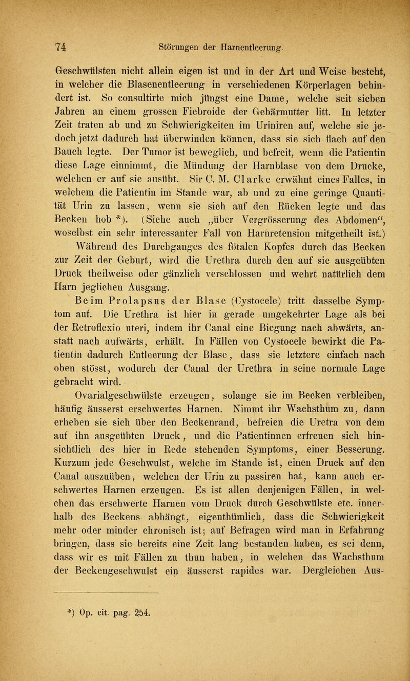 Geschwülsten nicht allein eigen ist und in der Art und Weise besteht, in welcher die Blasenentleerung in verschiedenen Körperlagen behin- dert ist. So consultirte mich jüngst eine Dame, welche seit sieben Jahren an einem grossen Fiebroide der Gebärmutter litt. In letzter Zeit traten ab und zu Schwierigkeiten im Uriniren auf, welche sie je- doch jetzt dadurch hat überwinden können, dass sie sich flach auf den Bauch legte. Der Tumor ist beweglich, und befreit, wenn die Patientin diese Lage einnimmt, die Mündung der Harnblase von dem Drucke, welchen er auf sie ausübt. Sir C. M. Clarke erwähnt eines Falles, in welchem die Patientin im Stande war, ab und zu eine geringe Quanti- tät Urin zu lassen, wenn sie sich auf den Kücken legte und das Becken hob *). (Siehe auch „über Vergrösserung des Abdomen, woselbst ein sehr interessanter Fall von Harhretension mitgetheilt ist.) Während des Durchganges des fötalen Kopfes durch das Becken zur Zeit der Geburt, wird die Urethra durch den auf sie ausgeübten Druck theilweise oder gänzlich verschlossen und wehrt natürlich dem Harn jeglichen Ausgang. Beim Prolapsus der Blase (Cystocele) tritt dasselbe Symp- tom auf. Die Urethra ist hier in gerade umgekehrter Lage als bei der Retroflexio uteri, indem ihr Canal eine Biegung nach abwärts, an- statt nach aufwärts, erhält. In Fällen von Cystocele bewirkt die Pa- tientin dadurch Entleerung der Blase, dass sie letztere einfach nach oben stösst, wodurch der Canal der Urethra in seine normale Lage gebracht wird. Ovarialgeschwülste erzeugen, solange sie im Becken verbleiben, häutig äusserst erschwertes Harnen. Nimmt ihr Wachsthum zu, dann erheben sie sich über den Beckenrand, befreien die Uretra von dem auf ihn ausgeübten Druck, und die Patientinnen erfreuen sich hin- sichtlich des hier in Rede stehenden Symptoms, einer Besserung. Kurzum jede Geschwulst, welche im Stande ist, einen Druck auf den Canal auszuüben, welchen der Urin zu passiren hat, kann auch er- schwertes Harnen erzeugen. Es ist allen denjenigen Fällen, in wel- chen das erschwerte Harnen vom Druck durch Geschwülste etc. inner- halb des Beckens abhängt, eigenthümlich, dass die Schwierigkeit mehr oder minder chronisch ist; auf Befragen wird man in Erfahrung bringen, dass sie bereits eine Zeit lang bestanden haben, es sei denn, dass wir es mit Fällen zu thun haben, in welchen das Wachsthum der Beckengeschwulst ein äusserst rapides war. Dergleichen Aus-