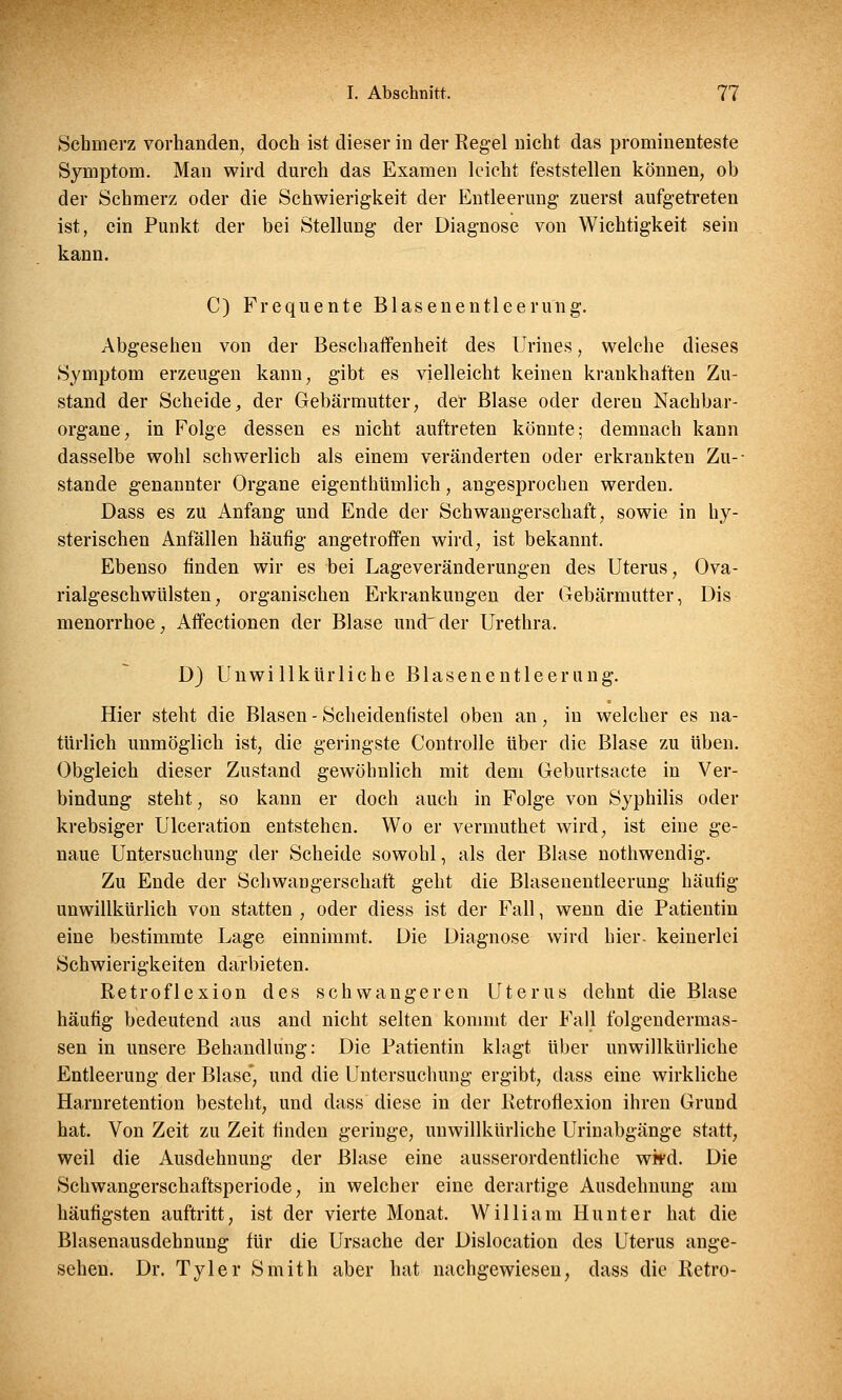 Schmerz vorhanden, doch ist dieser in der Regel nicht das prominenteste Symptom. Man wird durch das Examen leicht feststellen können, ob der Schmerz oder die Schwierigkeit der Entleerung zuerst aufgetreten ist, ein Punkt der bei Stellung der Diagnose von Wichtigkeit sein kann. C) Frequente Blasenentleerung. Abgesehen von der Beschaffenheit des Urines, welche dieses Symptom erzeugen kann, gibt es vielleicht keinen krankhaften Zu- stand der Scheide, der Gebärmutter, der Blase oder deren Nachbar- organe, in Folge dessen es nicht auftreten könnte; demnach kann dasselbe wohl schwerlich als einem veränderten oder erkrankten Zu- stande genannter Organe eigenthümlich, angesprochen werden. Dass es zu Anfang und Ende der Schwangerschaft, sowie in hy- sterischen Anfällen häufig angetroffen wird, ist bekannt. Ebenso finden wir es bei Lageveränderungen des Uterus, Ova- rialgeschwülsten, organischen Erkrankungen der Gebärmutter, Dis menorrhoe, Affectionen der Blase und der Urethra. D) Unwillkürliche Blasenentleerung. Hier steht die Blasen - Scheidenfistel oben an, in welcher es na- türlich unmöglich ist, die geringste Controlle über die Blase zu üben. Obgleich dieser Zustand gewöhnlich mit dem Geburtsacte in Ver- bindung steht, so kann er doch auch in Folge von Syphilis oder krebsiger Ulceration entstehen. Wo er vermuthet wird, ist eine ge- naue Untersuchung der Scheide sowohl, als der Blase nothwendig. Zu Ende der Schwangerschaft geht die Blasenentleerung häufig unwillkürlich von statten , oder diess ist der Fall, wenn die Patientin eine bestimmte Lage einnimmt. Die Diagnose wird hier, keinerlei Schwierigkeiten darbieten. Retroflexion des schwangeren Uterus dehnt die Blase häufig bedeutend aus and nicht selten kommt der Fall folgendermas- sen in unsere Behandlung: Die Patientin klagt über unwillkürliche Entleerung der Blase* und die Untersuchung ergibt, dass eine wirkliche Harnretention besteht, und dass diese in der Retroflexion ihren Grund hat. Von Zeit zu Zeit finden geringe, unwillkürliche Urinabgänge statt, weil die Ausdehnung der Blase eine ausserordentliche wkd. Die Schwangerschaftsperiode, in welcher eine derartige Ausdehnung am häufigsten auftritt, ist der vierte Monat. William Hunt er hat die Blasenausdehnung für die Ursache der Dislocation des Uterus ange- sehen. Dr. Tyler Smith aber hat nachgewiesen, dass die Retro-