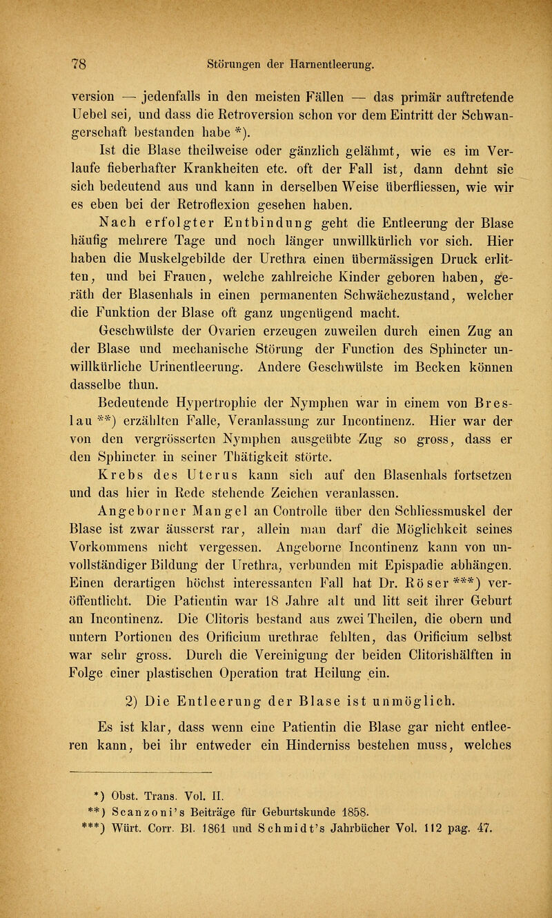 version — jedenfalls in den meisten Fällen — das primär auftretende Uebel sei, und dass die Retroversion schon vor dem Eintritt der Schwan- gerschaft bestanden habe *). Ist die Blase theilweise oder gänzlich gelähmt, wie es im Ver- laufe fieberhafter Krankheiten etc. oft der Fall ist, dann dehnt sie sich bedeutend aus und kann in derselben Weise überfliessen, wie wir es eben bei der Retroflexion gesehen haben. Nach erfolgter Entbindung geht die Entleerung der Blase häufig mehrere Tage und noch länger unwillkürlich vor sich. Hier haben die Muskelgebilde der Urethra einen übermässigen Druck erlit- ten, und bei Frauen, welche zahlreiche Kinder geboren haben, ge- räth der Blasenhals in einen permanenten Schwächezustand, welcher die Funktion der Blase oft ganz ungenügend macht. Geschwülste der Ovarien erzeugen zuweilen durch einen Zug an der Blase und mechanische Störung der Function des Sphincter un- willkürliche Urinentleerung. Andere Geschwülste im Becken können dasselbe thun. Bedeutende Hypertrophie der Nymphen war in einem von Bres- lau**) erzählten Falle, Veranlassung zur Incontinenz. Hier war der von den vergrösserten Nymphen ausgeübte Zug so gross, dass er den Sphincter in seiner Thätigkeit störte. Krebs des Uterus kann sich auf den ßlasenhals fortsetzen und das hier in Rede stehende Zeichen veranlassen. Angeborner Mangel an Controlle über den Schliessmuskel der Blase ist zwar äusserst rar, allein man darf die Möglichkeit seines Vorkommens nicht vergessen. Angeborne Incontinenz kann von un- vollständiger Bildung der Urethra, verbunden mit Epispadie abhängen. Einen derartigen höchst interessanten Fall hat Dr. Röser***) ver- öffentlicht. Die Patientin war 18 Jahre alt und litt seit ihrer Geburt an Incontinenz. Die Clitoris bestand aus zwei Theilen, die obern und untern Portioneu des Orificium urethrae fehlten, das Orificium selbst war sehr gross. Durch die Vereinigung der beiden Clitorishälften in Folge einer plastischen Operation trat Heilung ein. 2) Die Entleerung der Blase ist unmöglich. Es ist klar, dass wenn eine Patientin die Blase gar nicht entlee- ren kann, bei ihr entweder ein Hinderniss bestehen muss, welches *) Obst. Trans. Vol. II. **) Scanzoni's Beiträge für Geburtskunde 1858. ***) Würt. Corr. Bl. 1861 und Schmidt's Jahrbücher Vol. 112 pag. 47.