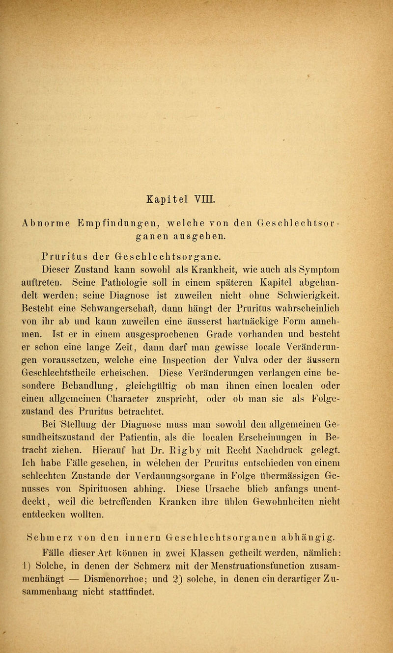 Kapitel VIII. Abnorme Empfindungen, welche von den Geschlechtsor- ganen ausgehen. Pruritus der Geschlechtsorgane. Dieser Zustand kann sowohl als Krankheit, wie auch als Symptom auftreten. Seine Pathologie soll in einem späteren Kapitel abgehan- delt werden; seine Diagnose ist zuweilen nicht ohne Schwierigkeit. Besteht eine Schwangerschaft, dann hängt der Pruritus wahrscheinlich von ihr ab und kann zuweilen eine äusserst hartnäckige Form anneh- men. Ist er in einem ausgesprochenen Grade vorhanden und besteht er schon eine lange Zeit, dann darf man gewisse locale Veränderun- gen voraussetzen, welche eine Inspection der Vulva oder der äussern Geschlechtstheile erheischen. Diese Veränderungen verlangen eine be- sondere Behandlung, gleichgültig ob man ihnen einen localen oder einen allgemeinen Character zuspricht, oder ob man sie als Folge- zustand des Pruritus betrachtet. Bei Stellung der Diagnose muss man sowohl den allgemeinen Ge- sundheitszustand der Patientin, als die localen Erscheinungen in Be- tracht ziehen. Hierauf hat Dr. Bigby mit Becht Nachdruck gelegt. Ich habe Fälle gesehen, in welchen der Pruritus entschieden von einem schlechten Zustande der Verdauungsorgane in Folge übermässigen Ge- nusses von Spirituosen abhing. Diese Ursache blieb anfangs unent- deckt, weil die betreffenden Kranken ihre üblen Gewohnheiten nicht entdecken wollten. Schmerz von den innern Geschlechtsorganen abhängig. Fälle dieser Art können in zwei Klassen getheilt werden, nämlich: I) Solche, in denen der Schmerz mit der Menstruationsfunction zusam- menhängt — Dismenorrhoe; und 2) solche, in denen ein derartiger Zu- sammenhang nicht stattfindet.