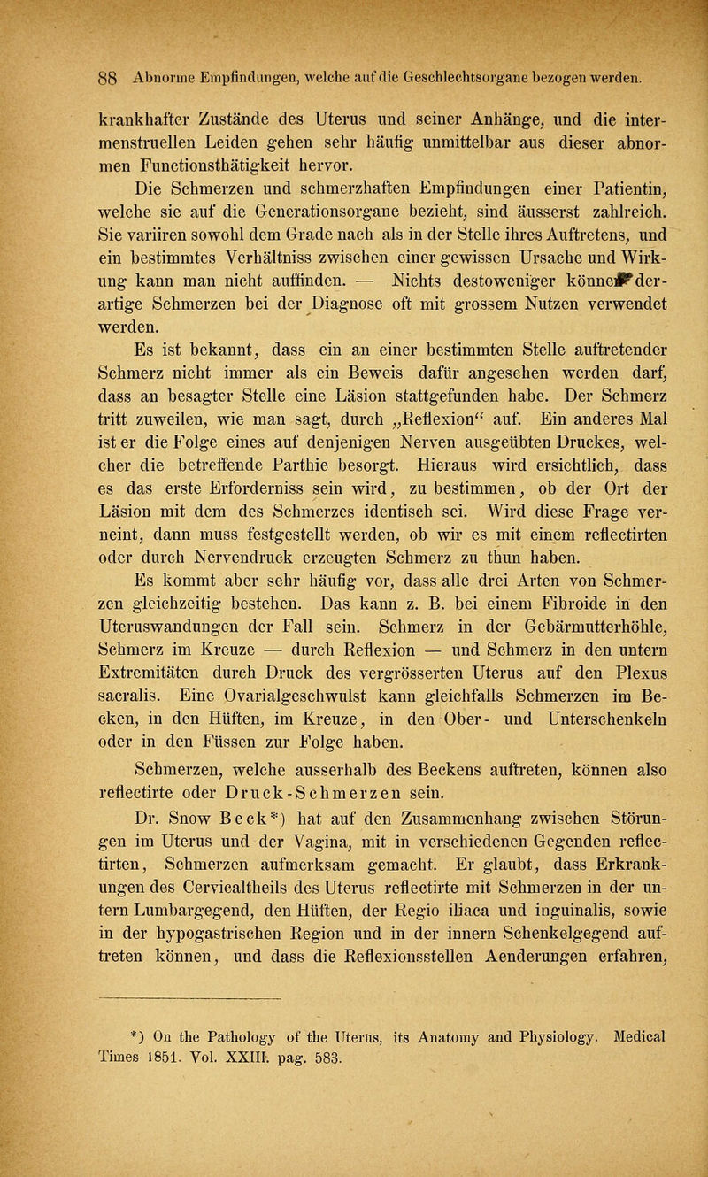 krankhafter Zustände des Uterus und seiner Anhänge, und die inter- menstruellen Leiden gehen sehr häufig unmittelbar aus dieser abnor- men Functionsthätigkeit hervor. Die Schmerzen und schmerzhaften Empfindungen einer Patientin, welche sie auf die Generationsorgane bezieht, sind äusserst zahlreich. Sie variiren sowohl dem Grade nach als in der Stelle ihres Auftretens, und ein bestimmtes Verhältniss zwischen einer gewissen Ursache und Wirk- ung kann man nicht auffinden. — Nichts destoweniger könnet der- artige Schmerzen bei der Diagnose oft mit grossem Nutzen verwendet werden. Es ist bekannt, dass ein an einer bestimmten Stelle auftretender Schmerz nicht immer als ein Beweis dafür angesehen werden darf, dass an besagter Stelle eine Läsion stattgefunden habe. Der Schmerz tritt zuweilen, wie man sagt, durch „Reflexion auf. Ein anderes Mal ist er die Folge eines auf denjenigen Nerven ausgeübten Druckes, wel- cher die betreffende Parthie besorgt. Hieraus wird ersichtlich, dass es das erste Erforderniss sein wird, zu bestimmen, ob der Ort der Läsion mit dem des Schmerzes identisch sei. Wird diese Frage ver- neint, dann muss festgestellt werden, ob wir es mit einem reflectirten oder durch Nervendruck erzeugten Schmerz zu thun haben. Es kommt aber sehr häufig vor, dass alle drei Arten von Schmer- zen gleichzeitig bestehen. Das kann z. B. bei einem Fibroide in den Uteruswandungen der Fall sein. Schmerz in der Gebärmutterhöhle, Schmerz im Kreuze — durch Reflexion — und Schmerz in den untern Extremitäten durch Druck des vergrösserten Uterus auf den Plexus sacralis. Eine Ovarialgeschwulst kann gleichfalls Schmerzen im Be- cken, in den Hüften, im Kreuze, in den Ober- und Unterschenkeln oder in den Füssen zur Folge haben. Schmerzen, welche ausserhalb des Beckens auftreten, können also reflectirte oder Druck-Schmerzen sein. Dr. Snow Beck*) hat auf den Zusammenhang zwischen Störun- gen im Uterus und der Vagina, mit in verschiedenen Gegenden reflec- tirten, Schmerzen aufmerksam gemacht. Er glaubt, dass Erkrank- ungen des Cervicaltheils des Uterus reflectirte mit Schmerzen in der un- tern Lumbargegend, den Hüften, der Regio iliaca und inguinalis, sowie in der hypogastrischen Region und in der innern Schenkelgegend auf- treten können, und dass die Reflexionsstellen Aenderungen erfahren, *) On the Pathology of the Uterus, its Anatomy and Physiology. Medical Times 1851. Vol. XXIII. pag. 583.