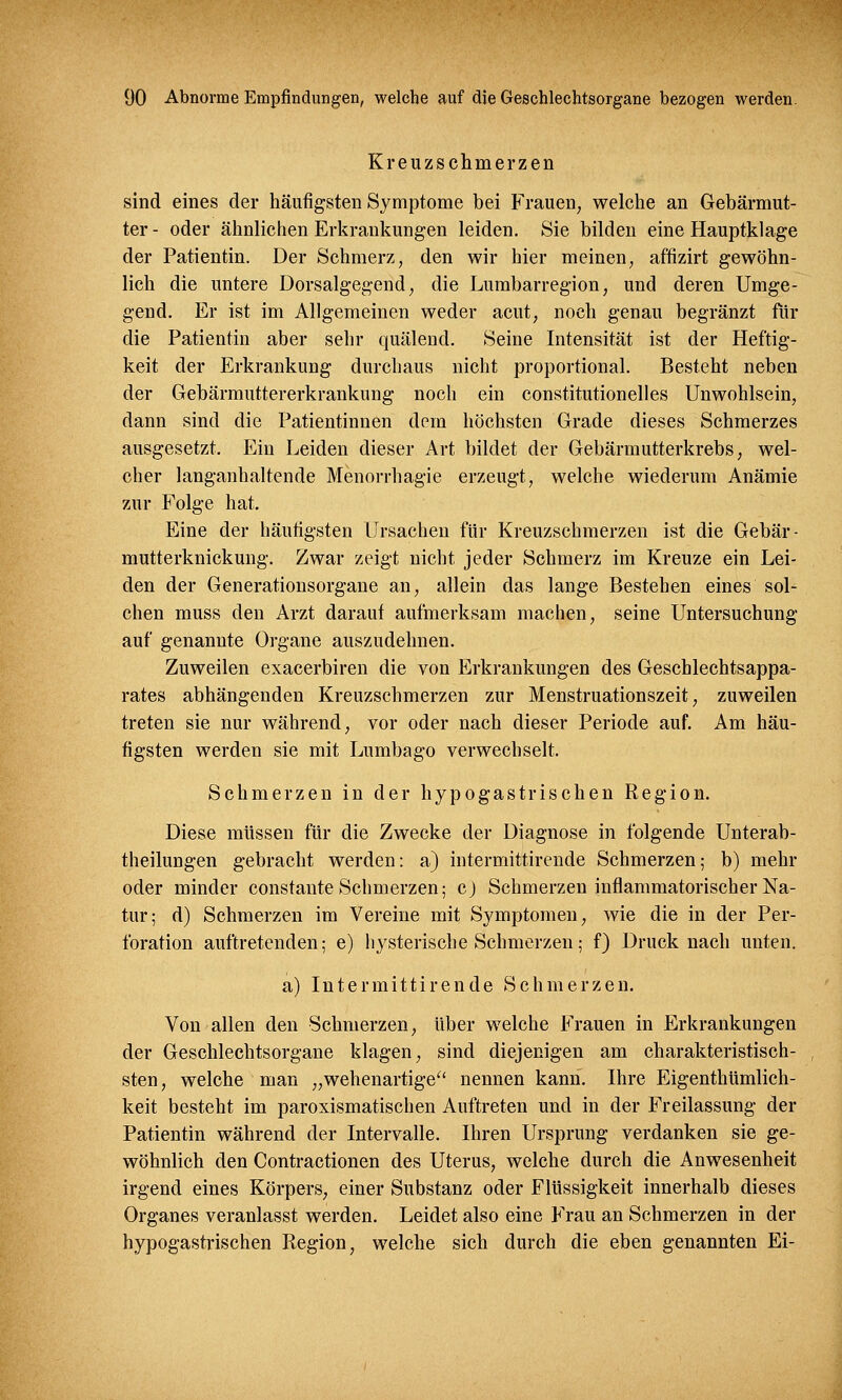 Kreuzschmerzen sind eines der häufigsten Symptome bei Frauen, welche an Gebärmut- ter - oder ähnlichen Erkrankungen leiden. Sie bilden eine Hauptklage der Patientin. Der Schmerz, den wir hier meinen, affizirt gewöhn- lich die untere Dorsalgegend, die Lumbarregion, und deren Umge- gend. Er ist im Allgemeinen weder acut, noch genau begränzt für die Patientin aber sehr quälend. Seine Intensität ist der Heftig- keit der Erkrankung durchaus nicht proportional. Besteht neben der Gebärmuttererkrankung noch ein constitutionelles Unwohlsein, dann sind die Patientinnen dem höchsten Grade dieses Schmerzes ausgesetzt. Ein Leiden dieser Art bildet der Gebärmutterkrebs, wel- cher langanhaltende Menorrhagie erzeugt, welche wiederum Anämie zur Folge hat. Eine der häutigsten Ursachen für Kreuzschmerzen ist die Gebär - mutterknickung. Zwar zeigt nicht jeder Schmerz im Kreuze ein Lei- den der Generationsorgane an, allein das lange Bestehen eines sol- chen muss den Arzt darauf aufmerksam machen, seine Untersuchung auf genannte Organe auszudehnen. Zuweilen exacerbiren die von Erkrankungen des Geschlechtsappa- rates abhängenden Kreuzschmerzen zur Menstruationszeit, zuweilen treten sie nur während, vor oder nach dieser Periode auf. Am häu- figsten werden sie mit Lumbago verwechselt. Schmerzen in der hypogastrischen Region. Diese müssen für die Zwecke der Diagnose in folgende Unterab- theilungen gebracht werden: a) intermittirende Schmerzen; b) mehr oder minder constante Schmerzen; cj Schmerzen inflammatorischer Na- tur; d) Schmerzen im Vereine mit Symptomen, wie die in der Per- foration auftretenden; e) hysterische Schmerzen; f) Druck nach unten. a) Intermittirende Schmerzen. Von allen den Schmerzen, über welche Frauen in Erkrankungen der Geschlechtsorgane klagen, sind diejenigen am charakteristisch- sten, welche man „wehenartige nennen kann. Ihre Eigenthümlich- keit besteht im paroxismatischen Auftreten und in der Freilassung der Patientin während der Intervalle. Ihren Ursprung verdanken sie ge- wöhnlich den Contractionen des Uterus, welche durch die Anwesenheit irgend eines Körpers, einer Substanz oder Flüssigkeit innerhalb dieses Organes veranlasst werden. Leidet also eine Frau an Schmerzen in der hypogastrischen Region, welche sich durch die eben genannten Ei-