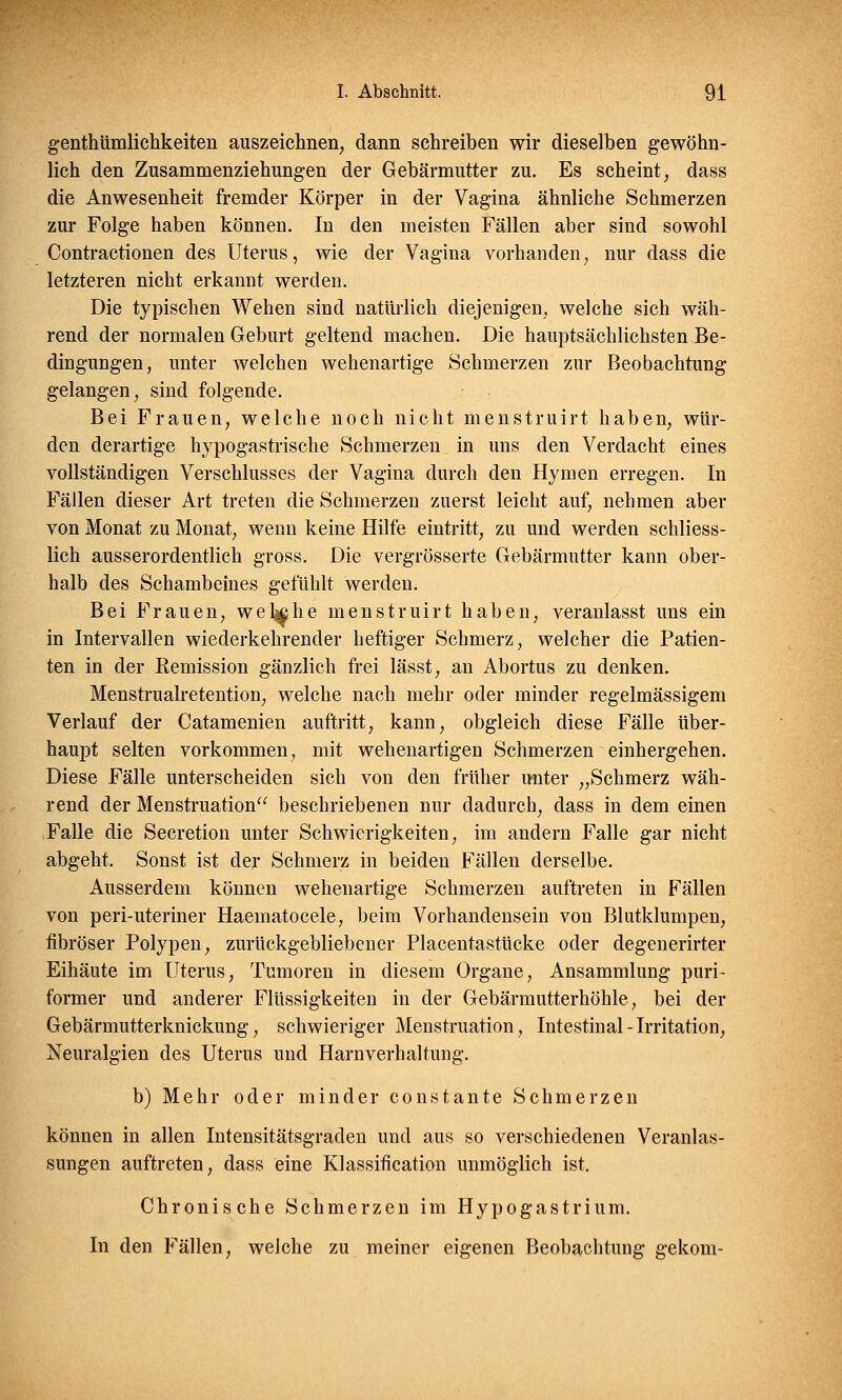 genthümlichkeiten auszeichnen; dann schreiben wir dieselben gewöhn- lich den Zusammenziehungen der Gebärmutter zu. Es scheint, dass die Anwesenheit fremder Körper in der Vagina ähnliche Schmerzen zur Folge haben können. In den meisten Fällen aber sind sowohl Contractionen des Uterus, wie der Vagina vorhanden, nur dass die letzteren nicht erkannt werden. Die typischen Wehen sind natürlich diejenigen, welche sich wäh- rend der normalen Geburt geltend machen. Die hauptsächlichsten Be- dingungen, unter welchen wehenartige Schmerzen zur Beobachtung gelangen, sind folgende. Bei Frauen, welche noch nicht menstruirt haben, wür- den derartige hypogastrische Schmerzen in uns den Verdacht eines vollständigen Verschlusses der Vagina durch den Hymen erregen. In Fällen dieser Art treten die Schmerzen zuerst leicht auf, nehmen aber von Monat zu Monat, wenn keine Hilfe eintritt, zu und werden schliess- lich ausserordentlich gross. Die vergrösserte Gebärmutter kann ober- halb des Schambeines gefühlt werden. Bei Frauen, welche menstruirt haben, veranlasst uns ein in Intervallen wiederkehrender heftiger Schmerz, welcher die Patien- ten in der Remission gänzlich frei lässt, an Abortus zu denken. Menstrualretention, welche nach mehr oder minder regelmässigem Verlauf der Catamenien auftritt, kann, obgleich diese Fälle über- haupt selten vorkommen, mit wehenartigen Schmerzen einhergehen. Diese Fälle unterscheiden sich von den früher unter „Schmerz wäh- rend der Menstruation beschriebenen nur dadurch, dass in dem einen Falle die Secretion unter Schwierigkeiten, im andern Falle gar nicht abgeht. Sonst ist der Schmerz in beiden Fällen derselbe. Ausserdem können wehenartige Schmerzen auftreten in Fällen von peri-uteriner Haematocele, beim Vorhandensein von Blutklumpen, fibröser Polypen, zurückgebliebener Placentastücke oder degenerirter Eihäute im Uterus, Tumoren in diesem Organe, Ansammlung puri- former und anderer Flüssigkeiten in der Gebärmutterhöhle, bei der Gebärmutterknickung, schwieriger Menstruation, Intestinal-Irritation, Neuralgien des Uterus und Harnverhaltung. b) Mehr oder minder constante Schmerzen können in allen Intensitätsgraden und aus so verschiedenen Veranlas- sungen auftreten, dass eine Klassifikation unmöglich ist. Chronische Schmerzen im Hypogastrium. In den Fällen, welche zu meiner eigenen Beobachtung gekom-