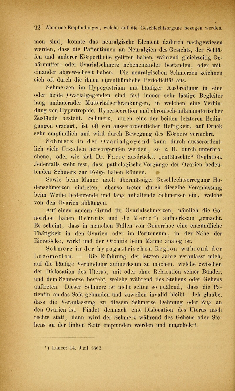 men sind, konnte das neuralgische Element dadurch nachgewiesen werden, dass die Patientinnen an Neuralgien des Gesichts, der Schlä- fen und anderer Körpertheile gelitten haben, während gleichzeitig Ge- bärmutter- oder Ovarialschmerz nebeneinander bestanden, oder mit- einander abgewechselt haben. Die neuralgischen Schmerzen zeichnen sich oft durch die ihnen eigentümliche Periodicität aus. Schmerzen im Hypogastrium mit häufiger Ausbreitung in eine oder beide Ovarialgegenden sind fast immer sehr lästige Begleiter lang andauernder Mutterhalserkrankungen, in welchen eine Verbin- dung von Hypertrophie, Hypersecretion und chronisch-inflammatorischer Zustände besteht. Schmerz, durch eine der beiden letzteren Bedin- gungen erzeugt, ist oft von ausserordentlicher Heftigkeit, auf Druck sehr empfindlich und wird durch Bewegung des Körpers vermehrt. Schmerz in der Ovarialgege nd kann durch ausserordent- lich viele Ursachen hervorgerufen werden, so z. B. durch unterbro- chene, oder wie sich Dr. Farre ausdrückt, „enttäuschte Ovulation. Jedenfalls steht fest, dass pathologische Vorgänge der Ovarien bedeu- tenden Schmerz zur Folge haben können. *■ Sowie beim Manne nach übermässiger Geschlechtserregung Ho- denschmerzen eintreten, ebenso treten durch dieselbe Veranlassung beim Weibe bedeutende und lang anhaltende Schmerzen ein, welche von den Ovarien abhängen. Auf einen andern Grund für Ovarialschmerzen, nämlich die Go- norrhoe haben BeVnutz und de Meric*) aufmerksam gemacht. Es scheint, dass in manchen Fällen von Gonorrhoe eine entzündliche Thätigkeit in den Ovarien oder im Peritoneum, in der Nähe der Eierstöcke, wirkt und der Orchitis beim Manne analog ist. Schmerz in der hypogastrischen Region während der Locomotion. — Die Erfahrung der letzten Jahre veranlasst mich, auf die häufige Verbindung aufmerksam zu machen, welche zwischen der Dislocation des Uterus, mit oder ohne Relaxation seiner Bänder, und dem Schmerze besteht, welche während des Stehens oder Gehens auftreten. Dieser Schmerz ist nicht selten so quälend, dass die Pa- tientin an das Sofa gebunden und zuweilen invalid bleibt. Ich glaube, dass die Veranlassung zu diesem Schmerze Dehnung oder Zug an den Ovarien ist. Findet demnach eine Dislocation des Uterus nach rechts statt, dann wird der Schmerz während des Gehens oder Ste- hens an der linken Seite empfunden werden und umgekekrt. *) Lancet 14. Juni 1862.