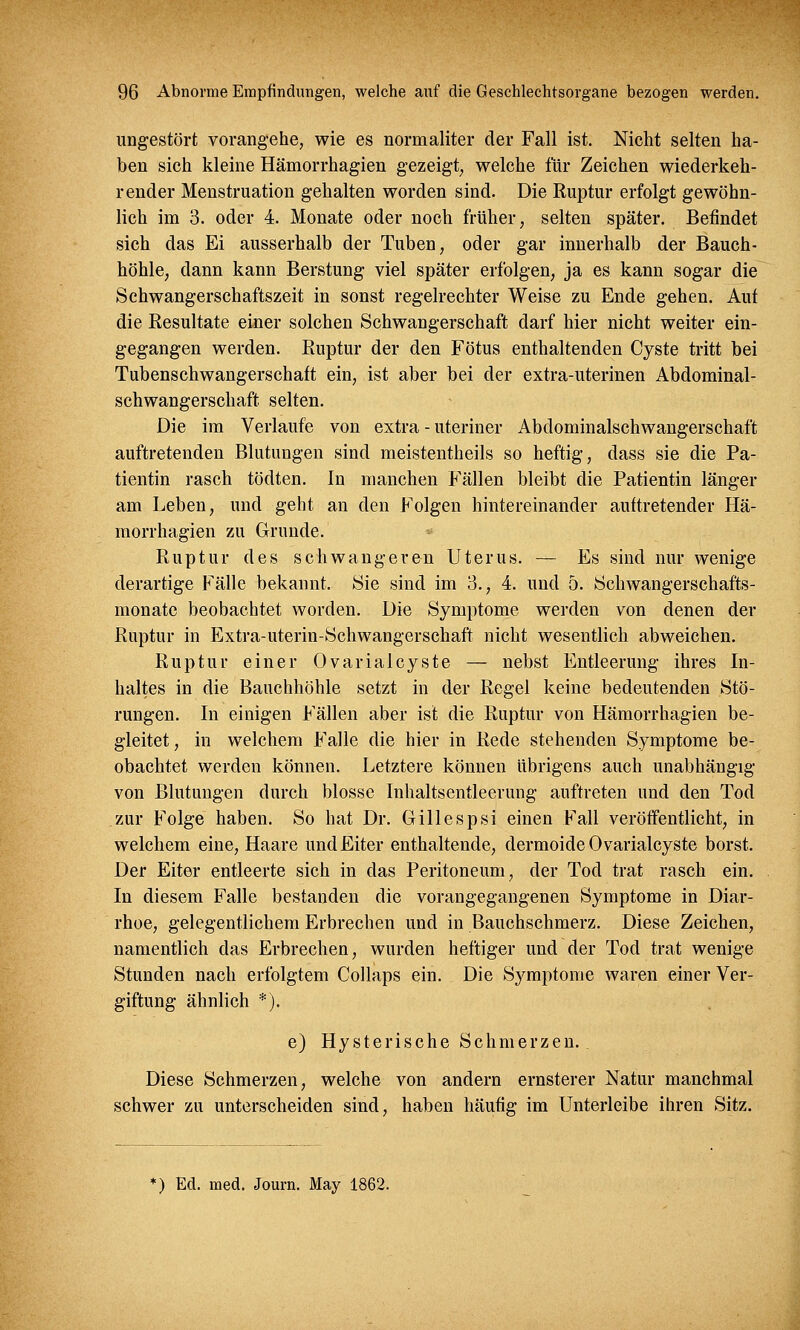 ungestört vorangehe, wie es normaliter der Fall ist. Nicht selten ha- ben sich kleine Hämorrhagien gezeigt, welche für Zeichen wiederkeh- render Menstruation gehalten worden sind. Die Ruptur erfolgt gewöhn- lich im 3. oder 4. Monate oder noch früher, selten später. Befindet sich das Ei ausserhalb der Tuben, oder gar innerhalb der Bauch- höhle, dann kann Berstung viel später erfolgen, ja es kann sogar die Schwangerschaftszeit in sonst regelrechter Weise zu Ende gehen. Auf die Resultate einer solchen Schwangerschaft darf hier nicht weiter ein- gegangen werden. Ruptur der den Fötus enthaltenden Cyste tritt bei Tubenschwangerschaft ein, ist aber bei der extra-uterinen Abdominal- schwangerschaft selten. Die im Verlaufe von extra - uteriner Abdominalschwangerschaft auftretenden Blutungen sind meistentheils so heftig, dass sie die Pa- tientin rasch tödten. In manchen Fällen bleibt die Patientin länger am Leben, und geht an den Folgen hintereinander auftretender Hä- morrhagien zu Grunde. Ruptur des schwangeren Uterus. — Es sind nur wenige derartige Fälle bekannt. Sie sind im 3., 4. und 5. Schwangerschafts- monate beobachtet worden. Die Symptome werden von denen der Ruptur in Extra-uterin-Schwangerschaft nicht wesentlich abweichen. Ruptur einer Ovarialcyste — nebst Entleerung ihres In- haltes in die Bauchhöhle setzt in der Regel keine bedeutenden Stö- rungen. In einigen Fällen aber ist die Ruptur von Hämorrhagien be- gleitet, in welchem Falle die hier in Rede stehenden Symptome be- obachtet werden können. Letztere können übrigens auch unabhängig von Blutungen durch blosse Inhaltsentleerung auftreten und den Tod zur Folge haben. So hat Dr. Gillespsi einen Fall veröffentlicht, in welchem eine, Haare und Eiter enthaltende, dermoide Ovarialcyste borst. Der Eiter entleerte sich in das Peritoneum, der Tod trat rasch ein. In diesem Falle bestanden die vorangegangenen Symptome in Diar- rhoe, gelegentlichem Erbrechen und in Bauchschmerz. Diese Zeichen, namentlich das Erbrechen, wurden heftiger und der Tod trat wenige Stunden nach erfolgtem Collaps ein. Die Symptome waren einer Ver- giftung ähnlich *). e) Hysterische Schmerzen. Diese Schmerzen, welche von andern ernsterer Natur manchmal schwer zu unterscheiden sind, haben häufig im Unterleibe ihren Sitz. ') Ed. med. Journ. May 1862.