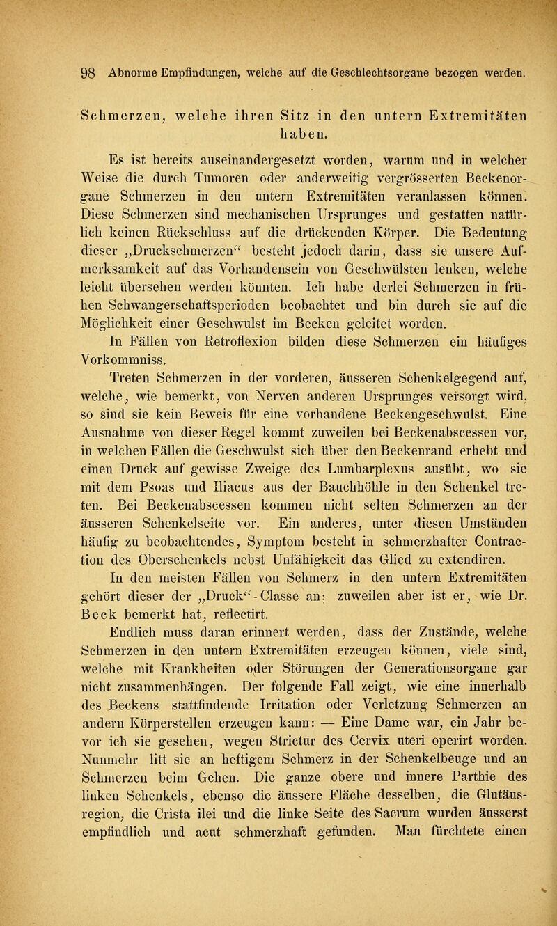 Schmerzen, welche ihren Sitz in den untern Extremitäten haben. Es ist bereits auseinandergesetzt worden, warum und in welcher Weise die durch Tumoren oder anderweitig vergrösserten Beckenor- gane Schmerzen in den untern Extremitäten veranlassen können. Diese Schmerzen sind mechanischen Ursprunges und gestatten natür- lich keinen Rückschluss auf die drückenden Körper. Die Bedeutung dieser „Druckschmerzen besteht jedoch darin, dass sie unsere Auf- merksamkeit auf das Vorhandensein von Geschwülsten lenken, welche leicht übersehen werden könnten. Ich habe derlei Schmerzen in frü- hen Schwangerschaftsperioden beobachtet und bin durch sie auf die Möglichkeit einer Geschwulst im Becken geleitet worden. In Fällen von Retroflexion bilden diese Schmerzen ein häufiges Vorkommniss. Treten Schmerzen in der vorderen, äusseren Schenkelgegend auf, welche, wie bemerkt, von Nerven anderen Ursprunges versorgt wird, so sind sie kein Beweis für eine vorhandene Beckengeschwulst. Eine Ausnahme von dieser Regel kommt zuweilen bei Beckenabscessen vor, in welchen Fällen die Geschwulst sich über den Beckenrand erhebt und einen Druck auf gewisse Zweige des Lumbarplexus ausübt, wo sie mit dem Psoas und Iliacus aus der Bauchhöhle in den Schenkel tre- ten. Bei Beckenabscessen kommen nicht selten Schmerzen an der äusseren Schenkelseite vor. Ein anderes, unter diesen Umständen häutig zu beobachtendes, Symptom besteht in schmerzhafter Contrac- tion des Oberschenkels nebst Unfähigkeit das Glied zu extendiren. In den meisten Fällen von Schmerz in den untern Extremitäten gehört dieser der „Druck-Classe an; zuweilen aber ist er, wie Dr. Beck bemerkt hat, reflectirt. Endlich muss daran erinnert werden, dass der Zustände, welche Schmerzen in den untern Extremitäten erzeugen können, viele sind, welche mit Krankheiten oder Störungen der Generationsorgane gar nicht zusammenhängen. Der folgende Fall zeigt, wie eine innerhalb des Beckens stattfindende Irritation oder Verletzung Schmerzen an andern Körperstellen erzeugen kann: — Eine Dame war, ein Jahr be- vor ich sie gesehen, wegen Strictur des Cervix uteri operirt worden. Nunmehr litt sie an hettigem Schmerz in der Schenkelbeuge und an Schmerzen beim Gehen. Die ganze obere und innere Parthie des linken Schenkels, ebenso die äussere Fläche desselben, die Glutäus- region, die Crista ilei und die linke Seite des Sacrum wurden äusserst empfindlich und acut schmerzhaft gefunden. Man fürchtete einen