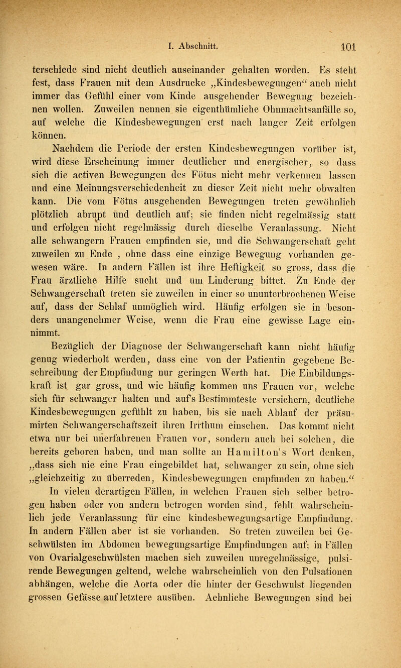 terschiede sind nicht deutlich auseinander gehalten worden. Es steht fest, dass Frauen mit dem Ausdrucke „Kindesbewegungen anch nicht immer das Gefühl einer vom Kinde ausgehender Bewegung bezeich- nen wollen. Zuweilen nennen sie eigenthümliche Ohnmachtsanfälle so, auf welche die Kindesbewegungen erst nach langer Zeit erfolgen können. Nachdem die Periode der ersten Kindesbewegungen vorüber ist, wird diese Erscheinung immer deutlicher und energischer, so dass sich die activen Bewegungen des Fötus nicht mehr verkennen lassen und eine Meinungsverschiedenheit zu dieser Zeit nicht mehr obwalten kann. Die vom Fötus ausgehenden Bewegungen treten gewöhnlich plötzlich abrupt und deutlich auf; sie finden nicht regelmässig statt und erfolgen nicht regelmässig durch dieselbe Veranlassung. Nicht alle schwangern Frauen empfinden sie, und die Schwangerschaft geht zuweilen zu Ende , ohne dass eine einzige Bewegung vorhanden ge- wesen wäre. In andern Fällen ist ihre Heftigkeit so gross, dass die Frau ärztliche Hilfe sucht und um Linderung bittet. Zu Ende der Schwangerschaft treten sie zuweilen in einer so ununterbrochenen Weise auf, dass der Schlaf unmöglich wird. Häufig erfolgen sie in ibeson- ders unangenehmer Weise, wenn die Frau eine gewisse Lage ein- nimmt. Bezüglich der Diagnose der Schwangerschaft kann nicht häufig genug wiederholt werden, dass eine von der Patientin gegebene Be- schreibung der Empfindung nur geringen Werth hat. Die Einbildungs- kraft ist gar gross, und wie häufig kommen uns Frauen vor, welche sich für schwanger halten und auf s Bestimmteste versichern, deutliche Kindesbewegungen gefühlt zu haben, bis sie nach Ablauf der präsu- mirten Schwangerschaftszeit ihren Irrthum einsehen. Das kommt nicht etwa nur bei unerfahrenen Frauen vor, sondern auch bei solchen, die bereits geboren haben, und man sollte an Hamilton's Wort denken, „dass sich nie eine Frau eingebildet hat, schwanger zu sein, ohne sich „gleichzeitig zu überreden, Kindesbewegungen empfunden zu haben.■ In vielen derartigen Fällen, in welchen Frauen sich selber betro- gen haben oder von andern betrogen worden sind, fehlt wahrschein- lich jede Veranlassung für eine kindesbewegungsartige Empfindung. In andern Fällen aber ist sie vorhanden. So treten zuweilen bei Ge- schwülsten im Abdomen bewegungsartige Empfindungen auf; in Fällen von Ovarialgeschwülsten machen sich zuweilen unregelmässige, pulsi- rende Bewegungen geltend, welche wahrscheinlich von den Pulsationen abhängen, welche die Aorta oder die hinter der Geschwulst liegenden grossen Gefässe auf letztere ausüben. Aehnliche Bewegungen sind bei