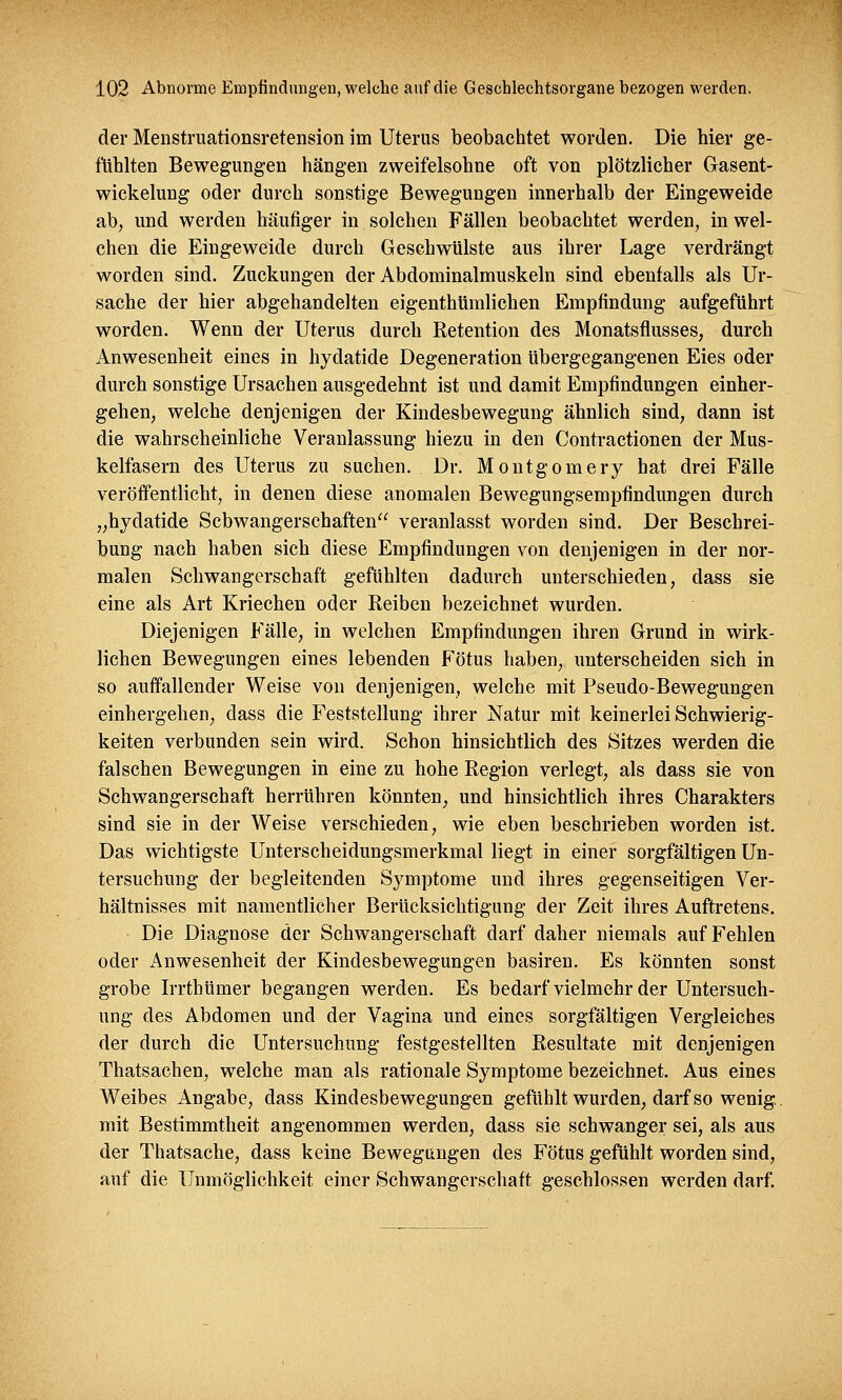 der Menstruationsretension im Uterus beobachtet worden. Die hier ge- fühlten Bewegungen hängen zweifelsohne oft von plötzlicher Gasent- wickelung oder durch sonstige Bewegungen innerhalb der Eingeweide ab, und werden häufiger in solchen Fällen beobachtet werden, in wel- chen die Eingeweide durch Geschwülste aus ihrer Lage verdrängt worden sind. Zuckungen der Abdominalmuskeln sind ebenfalls als Ur- sache der hier abgehandelten eigenthümlichen Empfindung aufgeführt worden. Wenn der Uterus durch Retention des Monatsflusses, durch Anwesenheit eines in hydatide Degeneration übergegangenen Eies oder durch sonstige Ursachen ausgedehnt ist und damit Empfindungen einher- gehen, welche denjenigen der Kindesbewegung ähnlich sind, dann ist die wahrscheinliche Veranlassung hiezu in den Contractionen der Mus- kelfasern des Uterus zu suchen. Dr. Montgomery hat drei Fälle veröffentlicht, in denen diese anomalen Bewegungsempfindungen durch „hydatide Schwangerschaften veranlasst worden sind. Der Beschrei- bung nach haben sich diese Empfindungen von denjenigen in der nor- malen Schwangerschaft gefühlten dadurch unterschieden, dass sie eine als Art Kriechen oder Reiben bezeichnet wurden. Diejenigen Fälle, in welchen Empfindungen ihren Grund in wirk- lichen Bewegungen eines lebenden Fötus haben, unterscheiden sich in so auffallender Weise von denjenigen, welche mit Pseudo-Bewegungen einhergehen, dass die Feststellung ihrer Natur mit keinerlei Schwierig- keiten verbunden sein wird. Schon hinsichtlich des Sitzes werden die falschen Bewegungen in eine zu hohe Region verlegt, als dass sie von Schwangerschaft herrühren könnten, und hinsichtlich ihres Charakters sind sie in der Weise verschieden, wie eben beschrieben worden ist. Das wichtigste Unterscheidungsmerkmal liegt in einer sorgfältigen Un- tersuchung der begleitenden Symptome und ihres gegenseitigen Ver- hältnisses mit namentlicher Berücksichtigung der Zeit ihres Auftretens. Die Diagnose der Schwangerschaft darf daher niemals auf Fehlen oder Anwesenheit der Kindesbewegungen basiren. Es könnten sonst grobe Irrthümer begangen werden. Es bedarf vielmehr der Untersuch- ung des Abdomen und der Vagina und eines sorgfältigen Vergleiches der durch die Untersuchung festgestellten Resultate mit denjenigen Thatsachen, welche man als rationale Symptome bezeichnet. Aus eines Weibes Angabe, dass Kindesbewegungen gefühlt wurden, darf so wenig, mit Bestimmtheit angenommen werden, dass sie schwanger sei, als aus der Thatsache, dass keine Bewegungen des Fötus gefühlt worden sind, auf die Unmöglichkeit einer Schwangerschaft geschlossen werden darf.