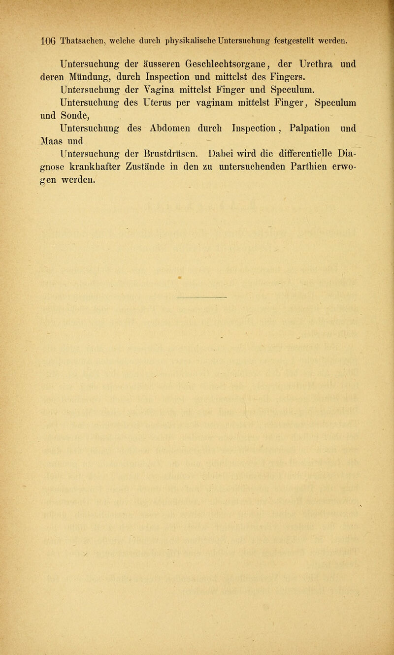 Untersuchung der äusseren Geschlechtsorgane, der Urethra und deren Mündung, durch Inspection und mittelst des Fingers. Untersuchung der Vagina mittelst Finger und Speculum. Untersuchung des Uterus per vaginam mittelst Finger, Speculum und Sonde, Untersuchung des Abdomen durch Inspection, Palpation und Maas und Untersuchung der Brustdrüsen. Dabei wird die differentielle Dia- gnose krankhafter Zustände in den zu untersuchenden Parthien erwo- gen werden.