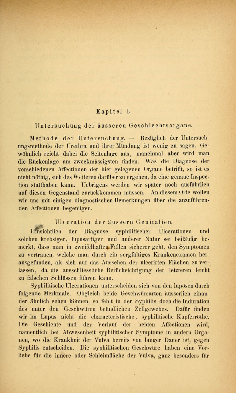 Untersuchung der äusseren Geschlechtsorgane. Methode der Untersuchung. — Bezüglich der Untersuch- ungsmethode der Urethra und ihrer Mündung ist wenig zu sagen. Ge- wöhnlich reicht dabei die Seitenlage aus, manchmal aber wird man die Rückenlage am zweckmässigsten finden. Was die Diagnose der verschiedenen Affectionen der hier gelegenen Organe betrifft, so ist es nicht nöthig, sich des Weiteren darüber zu ergehen, da eine genaue Inspee- tion statthaben kann. Uebrigens werden wir später noch ausführlich auf diesen Gegenstand zurückkommen müssen. An diesem Orte wollen wir uns mit einigen diagnostischen Bemerkungen über die anzuführen- den Affectionen begenügen. Ulceration der äussern Genitalien. Hinsichtlich der Diagnose syphilitischer Ulcerationen und solchen krebsiger, lupusartiger und anderer Natur sei beiläufig be- merkt, dass man in zweifelhaftei^Fällen sicherer geht, den Symptomen zu vertrauen, welche man durch ein sorgfältiges Krankenexamen her- ausgefunden, als sich auf das Aussehen der ulcerirten Flächen zu ver- lassen, da die ausschliessliche Berücksichtigung der letzteren leicht zu falschen Schlüssen führen kann. Syphilitische Ulcerationen unterscheiden sich von den lupösen durch folgende Merkmale. Obgleich beide Geschwürsarten äusserlich einan- der ähnlich sehen können, so fehlt in der Syphilis doch die Induration des unter den Geschwüren befindlichen Zellgewebes. Dafür finden wir im Lupus nicht die characteristische, syphilitische Kupferröthe. Die Geschichte und der Verlauf der beiden Affectionen wird, namentlich bei Abwesenheit syphilitischer Symptome in andern Orga- nen, wo die Krankheit der Vulva bereits von langer Dauer ist, gegen Syphilis entscheiden. Die syphilitischen Geschwüre haben eine Vor- liebe für die innere oder Schleimfläche der Vulva, ganz besonders für