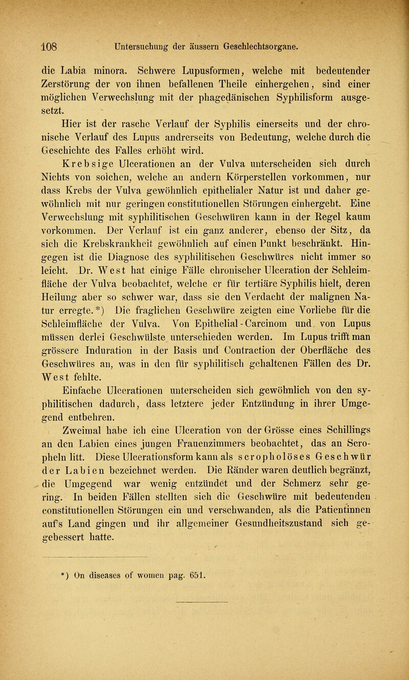 die Labia minora. Schwere Lupusformen, welche mit bedeutender Zerstörung der von ihnen befallenen Theile einhergehen, sind einer möglichen Verwechslung mit der phagedänischen Syphilisform ausge- setzt. Hier ist der rasche Verlauf der Syphilis einerseits und der chro- nische Verlauf des Lupus andrerseits von Bedeutung, welche durch die Geschichte des Falles erhöht wird. Krebsige Ulcerationen an der Vulva unterscheiden sich durch Nichts von solchen, welche an andern Körperstellen vorkommen, nur dass Krebs der Vulva gewöhnlich epithelialer Natur ist und daher ge- wöhnlich mit nur geringen constitutionellen Störungen einhergeht. Eine Verwechslung mit syphilitischen Geschwüren kann in der Regel kaum vorkommen. Der Verlauf ist ein ganz anderer, ebenso der Sitz, da sich die Krebskrankheit gewöhnlich auf einen Punkt beschränkt. Hin- gegen ist die Diagnose des syphilitischen Geschwüres nicht immer so leicht. Dr. West hat einige Fälle chronischer Ulceration der Schleim- fläche der Vulva beobachtet, welche er für tertiäre Syphilis hielt, deren Heilung aber so schwer war, dass sie den Verdacht der malignen Na- tur erregte. *) Die fraglichen Geschwüre zeigten eine Vorliebe für die Schleimfläche der Vulva. Von Epithelial - Carcinom und von Lupus müssen derlei Geschwülste unterschieden werden. Im Lupus trifft man grössere Induration in der Basis und Contraction der Oberfläche des Geschwüres an, was in den für syphilitisch gehaltenen Fällen des Dr. West fehlte. Einfache Ulcerationen unterscheiden sich gewöhnlich von den sy- philitischen dadurch, dass letztere jeder Entzündung in ihrer Umge- gend entbehren. Zweimal habe ich eine Ulceration von der Grösse eines Schillings an den Labien eines jungen Frauenzimmers beobachtet, das an Scro- pheln litt. Diese Ulcerationsformkann als scropholöses Geschwür der Labien bezeichnet werden. Die Ränder waren deutlich begränzt, die Umgegend war wenig entzündet und der Schmerz sehr ge- ring. In beiden Fällen stellten sich die Geschwüre mit bedeutenden constitutionellen Störungen ein und verschwanden, als die Patientinnen aufs Land gingen und ihr allgemeiner Gesundheitszustand sich ge- gebessert hatte. *) On diseases of women pag. 651.