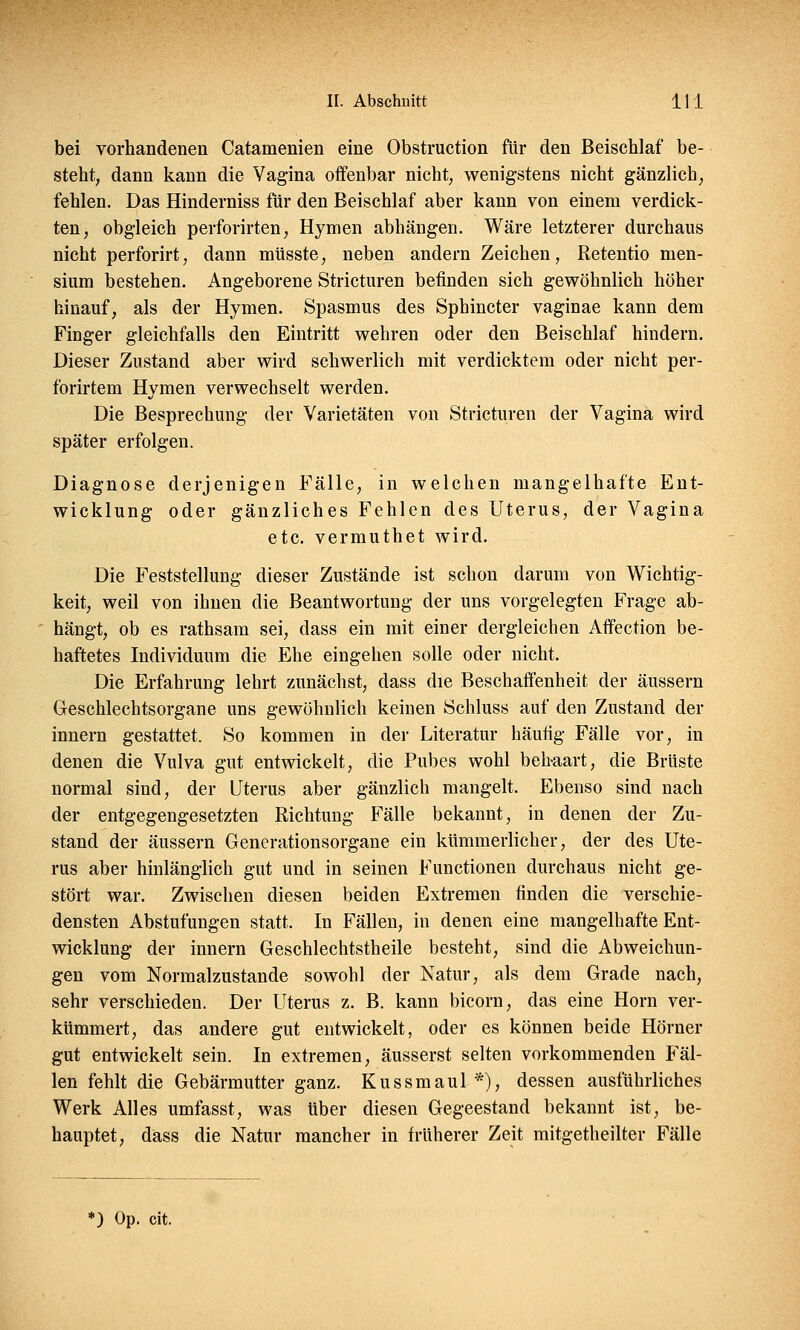 bei vorhandenen Catamenien eine Obstruction für den Beischlaf be- steht, dann kann die Vagina offenbar nicht, wenigstens nicht gänzlich, fehlen. Das Hinderniss für den Beischlaf aber kann von einem verdick- ten, obgleich perforirten, Hymen abhängen. Wäre letzterer durchaus nicht perforirt, dann müsste, neben andern Zeichen, Retentio men- sium bestehen. Angeborene Stricturen befinden sich gewöhnlich höher hinauf, als der Hymen. Spasmus des Sphincter vaginae kann dem Finger gleichfalls den Eintritt wehren oder den Beischlaf hindern. Dieser Zustand aber wird schwerlich mit verdicktem oder nicht per- forirtem Hymen verwechselt werden. Die Besprechung der Varietäten von Stricturen der Vagina wird später erfolgen. Diagnose derjenigen Fälle, in welchen mangelhafte Ent- wicklung oder gänzliches Fehlen des Uterus, der Vagina etc. vermuthet wird. Die Feststellung dieser Zustände ist schon darum von Wichtig- keit, weil von ihnen die Beantwortung der uns vorgelegten Frage ab- hängt, ob es rathsam sei, dass ein mit einer dergleichen Affection be- haftetes Individuum die Ehe eingehen solle oder nicht. Die Erfahrung lehrt zunächst, dass die Beschaffenheit der äussern Geschlechtsorgane uns gewöhnlich keinen Schluss auf den Zustand der innern gestattet. So kommen in der Literatur häutig Fälle vor, in denen die Vulva gut entwickelt, die Pubes wohl behaart, die Brüste normal sind, der Uterus aber gänzlich mangelt. Ebenso sind nach der entgegengesetzten Richtung Fälle bekannt, in denen der Zu- stand der äussern Generationsorgane ein kümmerlicher, der des Ute- rus aber hinlänglich gut und in seinen Functionen durchaus nicht ge- stört war. Zwischen diesen beiden Extremen finden die verschie- densten Abstufungen statt. In Fällen, in denen eine mangelhafte Ent- wicklung der innern Geschlechtstheile besteht, sind die Abweichun- gen vom Normalzustande sowohl der Natur, als dem Grade nach, sehr verschieden. Der Uterus z. B. kann bicorn, das eine Hörn ver- kümmert, das andere gut entwickelt, oder es können beide Hörner gut entwickelt sein. In extremen, äusserst selten vorkommenden Fäl- len fehlt die Gebärmutter ganz. Kussmaul *), dessen ausführliches Werk Alles umfasst, was über diesen Gegeestand bekannt ist, be- hauptet, dass die Natur mancher in früherer Zeit mitgetheilter Fälle >) Op. cit.