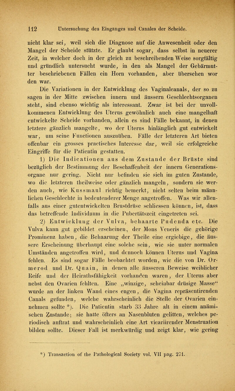 nicht klar sei, weil sich die Diagnose auf die Anwesenheit oder den Mangel der Scheide stützte. Er glaubt sogar, dass selbst in neuerer Zeit, in welcher doch in der gleich zu beschreibenden Weise sorgfältig und gründlich untersucht wurde, in den als Mangel der Gebärmut- ter beschriebenen Fällen ein Hörn vorhanden, aber übersehen wor den war. Die Variationen in der Entwicklung des Vaginalcanals, der so zu sagen in der Mitte zwischen innern und äussern Geschlechtsorganen steht, sind ebenso wichtig als interessant. Zwar ist bei der unvoll- kommenen Entwicklung des Uterus gewöhnlich auch eine mangelhaft entwickelte Scheide vorhanden, allein es sind Fälle bekannt, in denen letztere gänzlich mangelte, wo der Uterus hinlänglich gut entwickelt war, um seine Functionen auszuüben. Fälle der letzteren Art bieten offenbar ein grosses practisches Interesse dar, weil sie erfolgreiche Eingriffe für die Patientin gestatten. 1) Die Indicationen aus dem Zustande der Brüste sind bezüglich der Bestimmung der Beschaffenheit der innern Generations- organe nur gering. Nicht nur befinden sie sich im guten Zustande, wo die letzteren theilweise oder gänzlich mangeln, sondern sie wer- den auch, wie Kussmaul richtig bemerkt, nicht selten beim männ- lichen Geschlechte in bedeutenderer Menge angetroffen. Was wir allen- falls aus einer gutentwickelten Brustdrüse schliessen können, ist, dass das betreffende Individuum in die Pubertätszeit eingetreten sei. 2) Entwicklung der Vulva, behaarte Pudenda etc. Die Vulva kann gut gebildet erscheinen, der Mons Veneris die gehörige Prominenz haben, die Behaarung der Theile eine ergiebige, die äus- sere Erscheinung überhaupt eine solche sein, wie sie unter normalen Umständen angetroffen wird, und dennoch können Uterus und Vagina fehlen. Es sind sogar Fälle beobachtet worden, wie die von Dr. Or- merod und Dr. Quain, in denen alle äusseren Beweise weiblicher Reife und der Heirathsfähigkeit vorhanden waren, der Uterus aber nebst den Ovarien fehlten. Eine „winzige, scheinbar drüsige Masse wurde an der linken Wand eines engen, die Vagina repräsentirenden Canals gefunden, welche wahrscheinlich die Stelle der Ovarien ein- nehmen sollte *). Die Patientin starb 33 Jahre alt in einem anämi- schen Zustande; sie hatte öfters an Nasenbluten gelitten, welches pe- riodisch auftrat und wahrscheinlich eine Art vicariirender Menstruation bilden sollte. Dieser Fall ist merkwürdig und zeigt klar, wie gering *) Transaction of the Pathological Society vol. VII pag. 271.