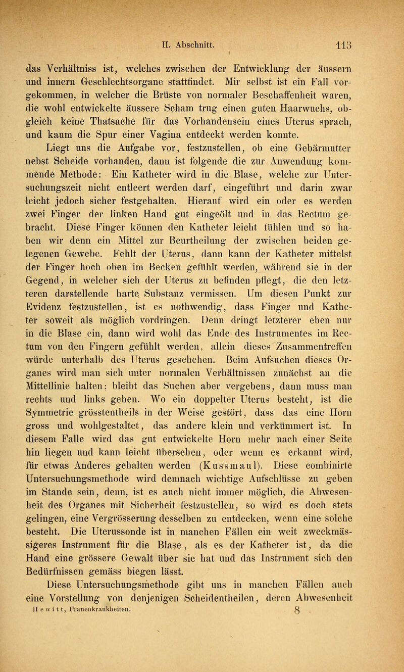 das Verhältniss ist, welches zwischen der Entwicklung- der äussern und innern Geschlechtsorgane stattfindet. Mir selbst ist ein Fall vor- gekommen, in welcher die Brüste von normaler Beschaffenheit waren, die wohl entwickelte äussere Scham trug einen guten Haarwuchs, ob- gleich keine Thatsache für das Vorhandensein eines Uterus sprach, und kaum die Spur einer Vagina entdeckt werden konnte. Liegt uns die Aufgabe vor, festzustellen, ob eine Gebärmutter nebst Scheide vorhanden, dann ist folgende die zur Anwendung kom- mende Methode: Ein Katheter wird in die Blase, welche zur Unter- suchungszeit nicht entleert werden darf, eingeführt und darin zwar leicht jedoch sicher festgehalten. Hierauf wird ein oder es werden zwei Finger der linken Hand gut eingeölt und in das Rectum ge- bracht. Diese Finger können den Katheter leicht fühlen und so ha- ben wir denn ein Mittel zur Beurtheilung der zwischen beiden ge- legenen Gewebe. Fehlt der Uterus, dann kann der Katheter mittelst der Finger hoch oben im Becken gefühlt werden, während sie in der Gegend, in welcher sich der Uterus zu befinden pflegt, die den letz- teren darstellende harte. Substanz vermissen. Um diesen Punkt zur Evidenz festzustellen, ist es nothwendig, dass Finger und Kathe- ter soweit als möglich vordringen. Denn dringt letzterer eben nur in die Blase ein, dann wird wohl das Ende des Instrumentes im Rec- tum von den Fingern gefühlt werden, allein dieses Zusammentreffen würde unterhalb des Uterus geschehen. Beim Aufsuchen dieses Or- ganes wird man sich unter normalen Verhältnissen zunächst an die Mittellinie halten; bleibt das Suchen aber vergebens, dann muss man rechts und links gehen. Wo ein doppelter Uterus besteht, ist die Symmetrie grösstentheils in der Weise gestört, dass das eine Hörn gross und wohlgestaltet, das andere klein und verkümmert ist. In diesem Falle wird das gut entwickelte Hörn mehr nach einer Seite hin liegen und kann leicht übersehen, oder wenn es erkannt wird, für etwas Anderes gehalten werden (Kussmaul). Diese combinirte Untersuchungsmethode wird demnach wichtige Aufschlüsse zu geben im Stande sein, denn, ist es auch nicht immer möglich, die Abwesen- heit des Organes mit Sicherheit festzustellen, so wird es doch stets gelingen, eine Vergrösserung desselben zu entdecken, wenn eine solche besteht. Die Uterussonde ist in manchen Fällen ein weit zweckmäs- sigeres Instrument für die Blase, als es der Katheter ist, da die Hand eine grössere Gewalt über sie hat und das Instrument sich den Bedürfnissen gemäss biegen lässt. Diese Untersuchungsmethode gibt uns in manchen Fällen auch eine Vorstellung von denjenigen Scheidentheilen, deren Abwesenheit II uwitt, Frauenkrankheiten. fy